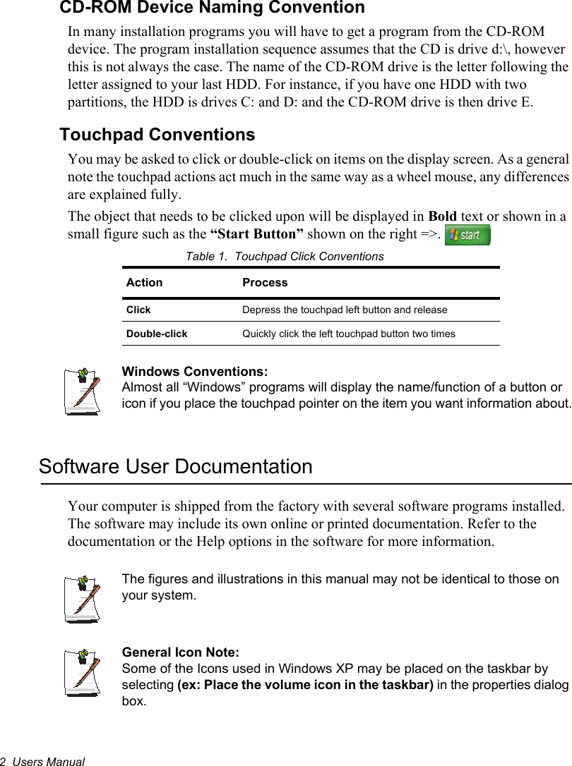 2  Users ManualCD-ROM Device Naming ConventionIn many installation programs you will have to get a program from the CD-ROM device. The program installation sequence assumes that the CD is drive d:\, however this is not always the case. The name of the CD-ROM drive is the letter following the letter assigned to your last HDD. For instance, if you have one HDD with two partitions, the HDD is drives C: and D: and the CD-ROM drive is then drive E.Touchpad ConventionsYou may be asked to click or double-click on items on the display screen. As a general note the touchpad actions act much in the same way as a wheel mouse, any differences are explained fully.The object that needs to be clicked upon will be displayed in Bold text or shown in a small figure such as the “Start Button” shown on the right =&gt;. Table 1.  Touchpad Click ConventionsWindows Conventions:Almost all “Windows” programs will display the name/function of a button or icon if you place the touchpad pointer on the item you want information about.Software User DocumentationYour computer is shipped from the factory with several software programs installed. The software may include its own online or printed documentation. Refer to the documentation or the Help options in the software for more information.The figures and illustrations in this manual may not be identical to those on your system.General Icon Note:Some of the Icons used in Windows XP may be placed on the taskbar by selecting (ex: Place the volume icon in the taskbar) in the properties dialog box.Action ProcessClick Depress the touchpad left button and releaseDouble-click Quickly click the left touchpad button two times