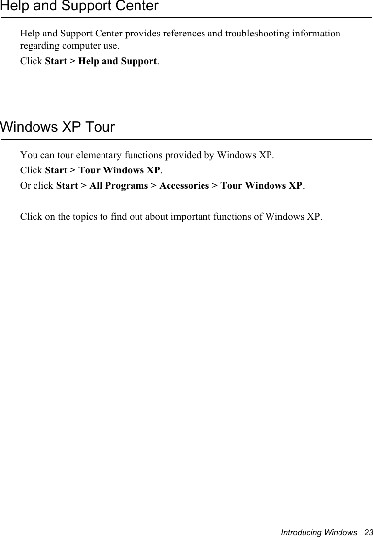 Introducing Windows   23Help and Support CenterHelp and Support Center provides references and troubleshooting information regarding computer use.Click Start &gt; Help and Support.Windows XP TourYou can tour elementary functions provided by Windows XP.Click Start &gt; Tour Windows XP.Or click Start &gt; All Programs &gt; Accessories &gt; Tour Windows XP.Click on the topics to find out about important functions of Windows XP.