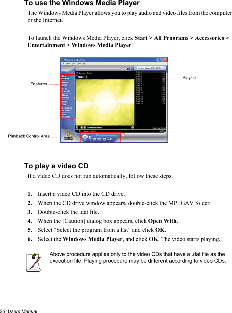 26  Users ManualTo use the Windows Media PlayerThe Windows Media Player allows you to play audio and video files from the computer or the Internet.To launch the Windows Media Player, click Start &gt; All Programs &gt; Accessories &gt; Entertainment &gt; Windows Media Player.To play a video CDIf a video CD does not run automatically, follow these steps.1. Insert a video CD into the CD drive.2. When the CD drive window appears, double-click the MPEGAV folder.3. Double-click the .dat file.4. When the [Caution] dialog box appears, click Open With.5. Select “Select the program from a list” and click OK.6. Select the Windows Media Player, and click OK. The video starts playing.Above procedure applies only to the video CDs that have a .dat file as the execution file. Playing procedure may be different according to video CDs.FeaturesPlayback Control AreaPlaylist