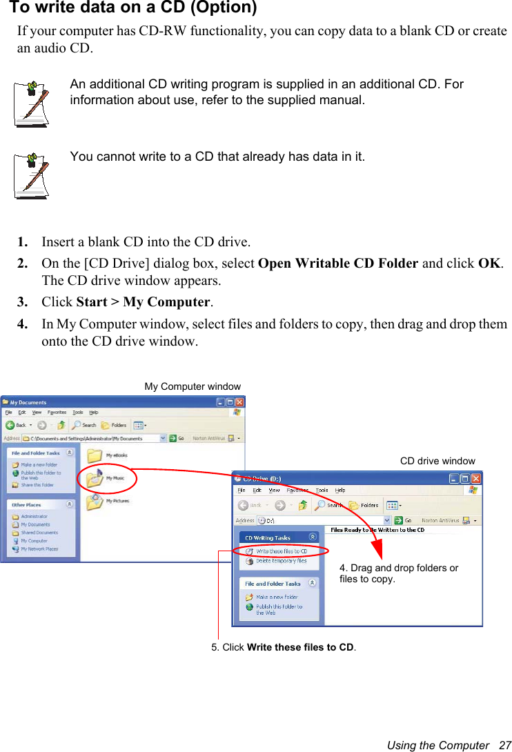 Using the Computer   27To write data on a CD (Option)If your computer has CD-RW functionality, you can copy data to a blank CD or create an audio CD.An additional CD writing program is supplied in an additional CD. For information about use, refer to the supplied manual.You cannot write to a CD that already has data in it.1. Insert a blank CD into the CD drive.2. On the [CD Drive] dialog box, select Open Writable CD Folder and click OK.The CD drive window appears.3. Click Start &gt; My Computer.4. In My Computer window, select files and folders to copy, then drag and drop them onto the CD drive window. My Computer window5. Click Write these files to CD.CD drive window4. Drag and drop folders or files to copy.