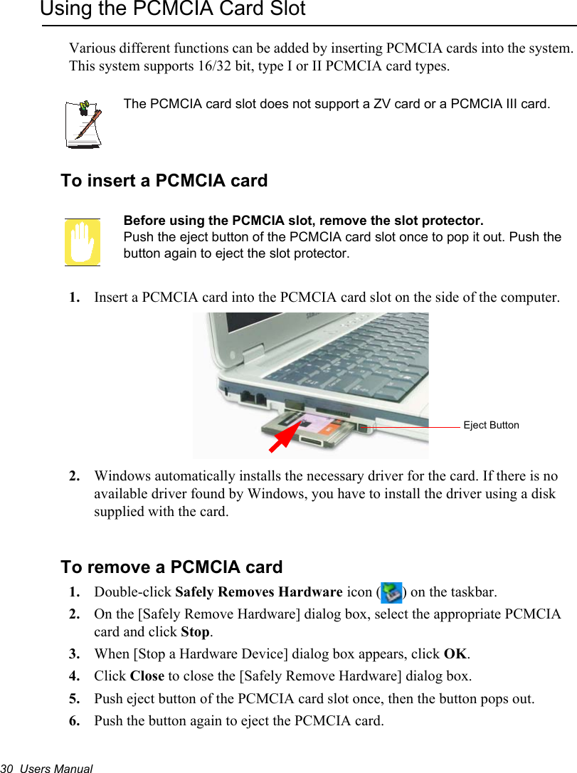 30  Users ManualUsing the PCMCIA Card SlotVarious different functions can be added by inserting PCMCIA cards into the system. This system supports 16/32 bit, type I or II PCMCIA card types.The PCMCIA card slot does not support a ZV card or a PCMCIA III card.To insert a PCMCIA cardBefore using the PCMCIA slot, remove the slot protector.Push the eject button of the PCMCIA card slot once to pop it out. Push the button again to eject the slot protector.1. Insert a PCMCIA card into the PCMCIA card slot on the side of the computer. 2. Windows automatically installs the necessary driver for the card. If there is no available driver found by Windows, you have to install the driver using a disk supplied with the card. To remove a PCMCIA card1. Double-click Safely Removes Hardware icon ( ) on the taskbar.2. On the [Safely Remove Hardware] dialog box, select the appropriate PCMCIA card and click Stop.3. When [Stop a Hardware Device] dialog box appears, click OK.4. Click Close to close the [Safely Remove Hardware] dialog box.5. Push eject button of the PCMCIA card slot once, then the button pops out.6. Push the button again to eject the PCMCIA card.Eject Button