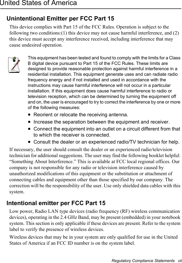Regulatory Compliance Statements   viiUnited States of AmericaUnintentional Emitter per FCC Part 15This device complies with Part 15 of the FCC Rules. Operation is subject to the following two conditions:(1) this device may not cause harmful interference, and (2) this device must accept any interference received, including interference that may cause undesired operation.Writtenby: Daryl L. OsdenThis equipment has been tested and found to comply with the limits for a Class B digital device pursuant to Part 15 of the FCC Rules. These limits are designed to provide reasonable protection against harmful interference in a residential installation. This equipment generate uses and can radiate radio frequency energy and if not installed and used in accordance with the instructions may cause harmful interference will not occur in a particular installation. If this equipment does cause harmful interference to radio or television reception, which can be determined by turning the equipment off and on, the user is encouraged to try to correct the interference by one or more of the following measures:xReorient or relocate the receiving antenna.xIncrease the separation between the equipment and receiver.xConnect the equipment into an outlet on a circuit different from that to which the receiver is connected.xConsult the dealer or an experienced radio/TV technician for help.If necessary, the user should consult the dealer or an experienced radio/television technician for additional suggestions. The user may find the following booklet helpful: “Something About Interference.” This is available at FCC local regional offices. Our company is not responsible for any radio or television interference caused by unauthorized modifications of this equipment or the substitution or attachment of connecting cables and equipment other than those specified by our company. The correction will be the responsibility of the user. Use only shielded data cables with this system.Intentional emitter per FCC Part 15Low power, Radio LAN type devices (radio frequency (RF) wireless communication devices), operating in the 2.4 GHz Band, may be present (embedded) in your notebook system. This section is only applicable if these devices are present. Refer to the system label to verify the presence of wireless devices.Wireless devices that may be in your system are only qualified for use in the United States of America if an FCC ID number is on the system label.