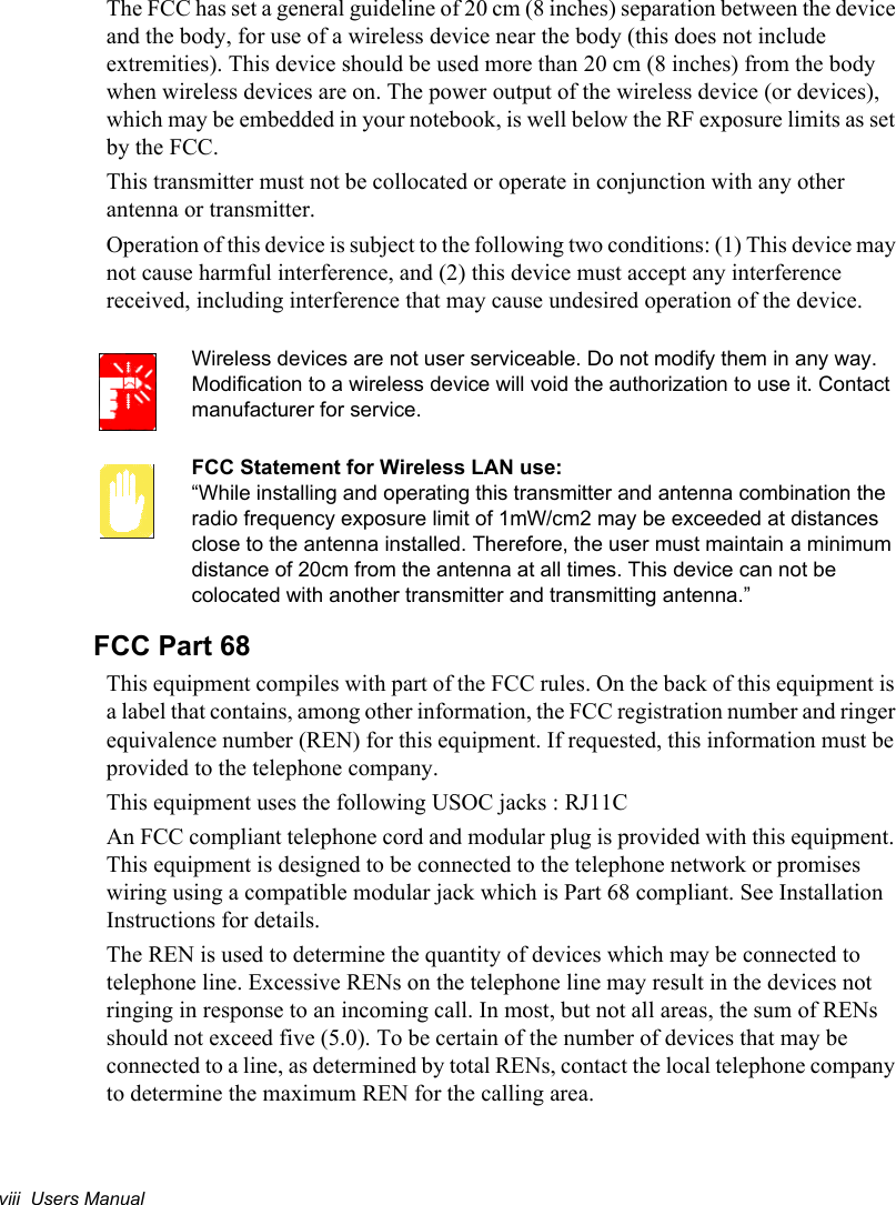 viii  Users ManualThe FCC has set a general guideline of 20 cm (8 inches) separation between the device and the body, for use of a wireless device near the body (this does not include extremities). This device should be used more than 20 cm (8 inches) from the body when wireless devices are on. The power output of the wireless device (or devices), which may be embedded in your notebook, is well below the RF exposure limits as set by the FCC.This transmitter must not be collocated or operate in conjunction with any other antenna or transmitter.Operation of this device is subject to the following two conditions: (1) This device may not cause harmful interference, and (2) this device must accept any interference received, including interference that may cause undesired operation of the device.Wireless devices are not user serviceable. Do not modify them in any way. Modification to a wireless device will void the authorization to use it. Contact manufacturer for service.FCC Statement for Wireless LAN use:“While installing and operating this transmitter and antenna combination the radio frequency exposure limit of 1mW/cm2 may be exceeded at distances close to the antenna installed. Therefore, the user must maintain a minimum distance of 20cm from the antenna at all times. This device can not be colocated with another transmitter and transmitting antenna.”FCC Part 68This equipment compiles with part of the FCC rules. On the back of this equipment is a label that contains, among other information, the FCC registration number and ringer equivalence number (REN) for this equipment. If requested, this information must be provided to the telephone company.This equipment uses the following USOC jacks : RJ11CAn FCC compliant telephone cord and modular plug is provided with this equipment. This equipment is designed to be connected to the telephone network or promises wiring using a compatible modular jack which is Part 68 compliant. See Installation Instructions for details.The REN is used to determine the quantity of devices which may be connected to telephone line. Excessive RENs on the telephone line may result in the devices not ringing in response to an incoming call. In most, but not all areas, the sum of RENs should not exceed five (5.0). To be certain of the number of devices that may be connected to a line, as determined by total RENs, contact the local telephone company to determine the maximum REN for the calling area.
