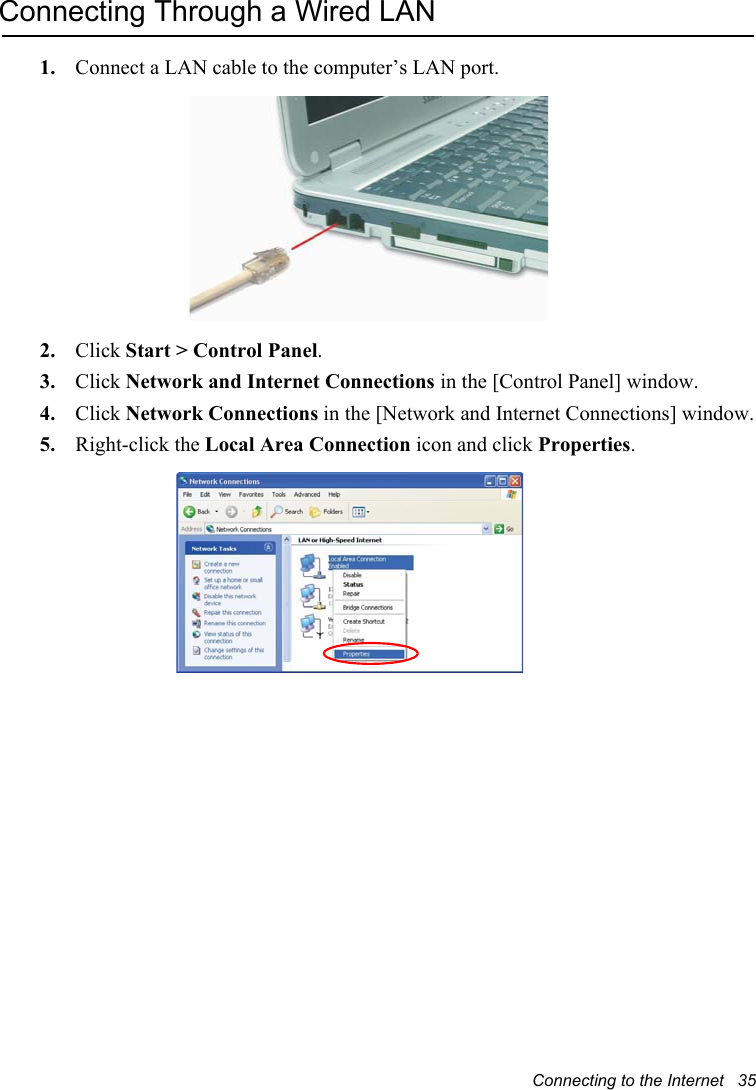 Connecting to the Internet   35Connecting Through a Wired LAN1. Connect a LAN cable to the computer’s LAN port.2. Click Start &gt; Control Panel.3. Click Network and Internet Connections in the [Control Panel] window.4. Click Network Connections in the [Network and Internet Connections] window.5. Right-click the Local Area Connection icon and click Properties.