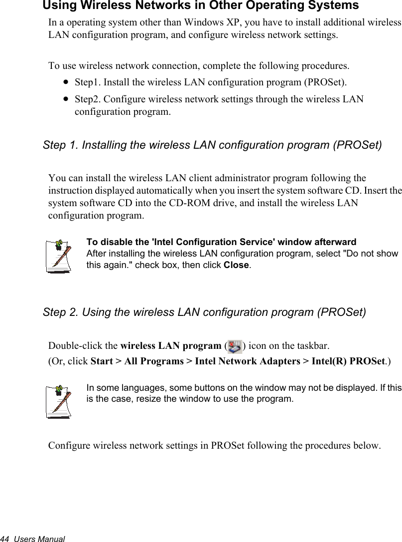 44  Users ManualUsing Wireless Networks in Other Operating SystemsIn a operating system other than Windows XP, you have to install additional wireless LAN configuration program, and configure wireless network settings.To use wireless network connection, complete the following procedures.xStep1. Install the wireless LAN configuration program (PROSet).xStep2. Configure wireless network settings through the wireless LAN configuration program.Step 1. Installing the wireless LAN configuration program (PROSet)You can install the wireless LAN client administrator program following the instruction displayed automatically when you insert the system software CD. Insert the system software CD into the CD-ROM drive, and install the wireless LAN configuration program.To disable the &apos;Intel Configuration Service&apos; window afterwardAfter installing the wireless LAN configuration program, select &quot;Do not show this again.&quot; check box, then click Close.Step 2. Using the wireless LAN configuration program (PROSet)Double-click the wireless LAN program ( ) icon on the taskbar.(Or, click Start &gt; All Programs &gt; Intel Network Adapters &gt; Intel(R) PROSet.)In some languages, some buttons on the window may not be displayed. If this is the case, resize the window to use the program.Configure wireless network settings in PROSet following the procedures below.