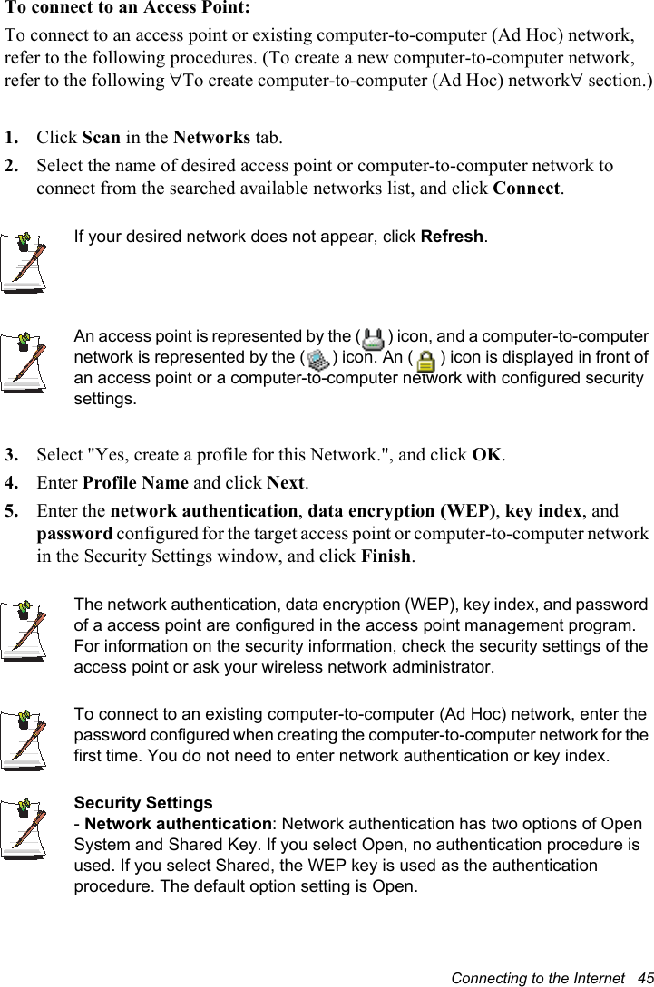 Connecting to the Internet   45To connect to an Access Point:To connect to an access point or existing computer-to-computer (Ad Hoc) network, refer to the following procedures. (To create a new computer-to-computer network, refer to the following To create computer-to-computer (Ad Hoc) network section.)1. Click Scan in the Networks tab.2. Select the name of desired access point or computer-to-computer network to connect from the searched available networks list, and click Connect.If your desired network does not appear, click Refresh.An access point is represented by the ( ) icon, and a computer-to-computer network is represented by the ( ) icon. An ( ) icon is displayed in front of an access point or a computer-to-computer network with configured security settings.3. Select &quot;Yes, create a profile for this Network.&quot;, and click OK.4. Enter Profile Name and click Next.5. Enter the network authentication,data encryption (WEP),key index, and password configured for the target access point or computer-to-computer network in the Security Settings window, and click Finish.The network authentication, data encryption (WEP), key index, and password of a access point are configured in the access point management program. For information on the security information, check the security settings of the access point or ask your wireless network administrator. To connect to an existing computer-to-computer (Ad Hoc) network, enter the password configured when creating the computer-to-computer network for the first time. You do not need to enter network authentication or key index. Security Settings-Network authentication: Network authentication has two options of Open System and Shared Key. If you select Open, no authentication procedure is used. If you select Shared, the WEP key is used as the authentication procedure. The default option setting is Open. 