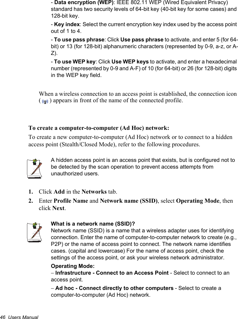 46  Users Manual-Data encryption (WEP): IEEE 802.11 WEP (Wired Equivalent Privacy) standard has two security levels of 64-bit key (40-bit key for some cases) and 128-bit key. -Key index: Select the current encryption key index used by the access point out of 1 to 4.-To use pass phrase: Click Use pass phrase to activate, and enter 5 (for 64-bit) or 13 (for 128-bit) alphanumeric characters (represented by 0-9, a-z, or A-Z). -To use WEP key: Click Use WEP keys to activate, and enter a hexadecimal number (represented by 0-9 and A-F) of 10 (for 64-bit) or 26 (for 128-bit) digits in the WEP key field.When a wireless connection to an access point is established, the connection icon ( ) appears in front of the name of the connected profile.To create a computer-to-computer (Ad Hoc) network:To create a new computer-to-computer (Ad Hoc) network or to connect to a hidden access point (Stealth/Closed Mode), refer to the following procedures.A hidden access point is an access point that exists, but is configured not to be detected by the scan operation to prevent access attempts from unauthorized users.1. Click Add in the Networks tab.2. Enter Profile Name and Network name (SSID), select Operating Mode, then click Next.What is a network name (SSID)?Network name (SSID) is a name that a wireless adapter uses for identifying connection. Enter the name of computer-to-computer network to create (e.g., P2P) or the name of access point to connect. The network name identifies cases. (capital and lowercase) For the name of access point, check the settings of the access point, or ask your wireless network administrator.Operating Mode: Infrastructure - Connect to an Access Point - Select to connect to an access point.Ad hoc - Connect directly to other computers - Select to create a computer-to-computer (Ad Hoc) network.