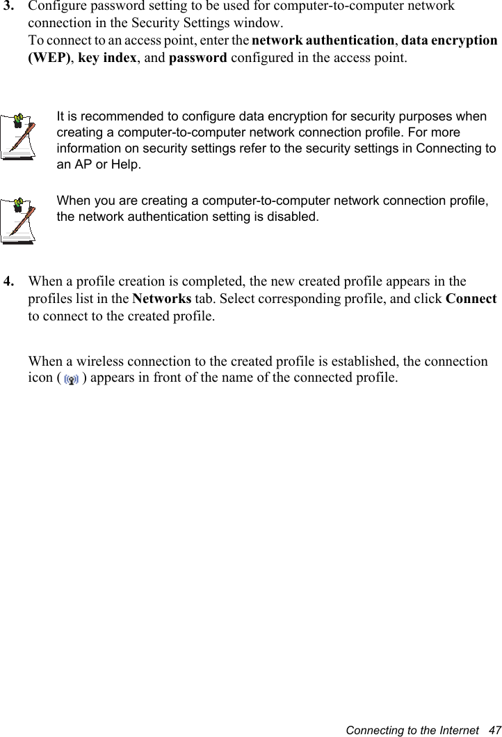 Connecting to the Internet   473. Configure password setting to be used for computer-to-computer network connection in the Security Settings window.To connect to an access point, enter the network authentication,data encryption (WEP),key index, and password configured in the access point.It is recommended to configure data encryption for security purposes when creating a computer-to-computer network connection profile. For more information on security settings refer to the security settings in Connecting to an AP or Help. When you are creating a computer-to-computer network connection profile, the network authentication setting is disabled.4. When a profile creation is completed, the new created profile appears in the profiles list in the Networks tab. Select corresponding profile, and click Connectto connect to the created profile.When a wireless connection to the created profile is established, the connection icon ( ) appears in front of the name of the connected profile.