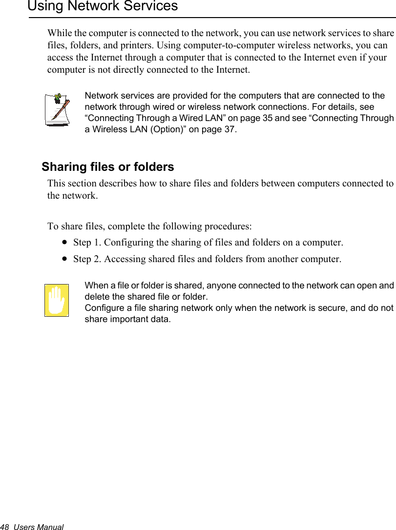 48  Users ManualUsing Network ServicesWhile the computer is connected to the network, you can use network services to share files, folders, and printers. Using computer-to-computer wireless networks, you can access the Internet through a computer that is connected to the Internet even if your computer is not directly connected to the Internet. Network services are provided for the computers that are connected to the network through wired or wireless network connections. For details, see “Connecting Through a Wired LAN” on page 35 and see “Connecting Through a Wireless LAN (Option)” on page 37.Sharing files or foldersThis section describes how to share files and folders between computers connected to the network.To share files, complete the following procedures:xStep 1. Configuring the sharing of files and folders on a computer.xStep 2. Accessing shared files and folders from another computer.When a file or folder is shared, anyone connected to the network can open and delete the shared file or folder. Configure a file sharing network only when the network is secure, and do not share important data.