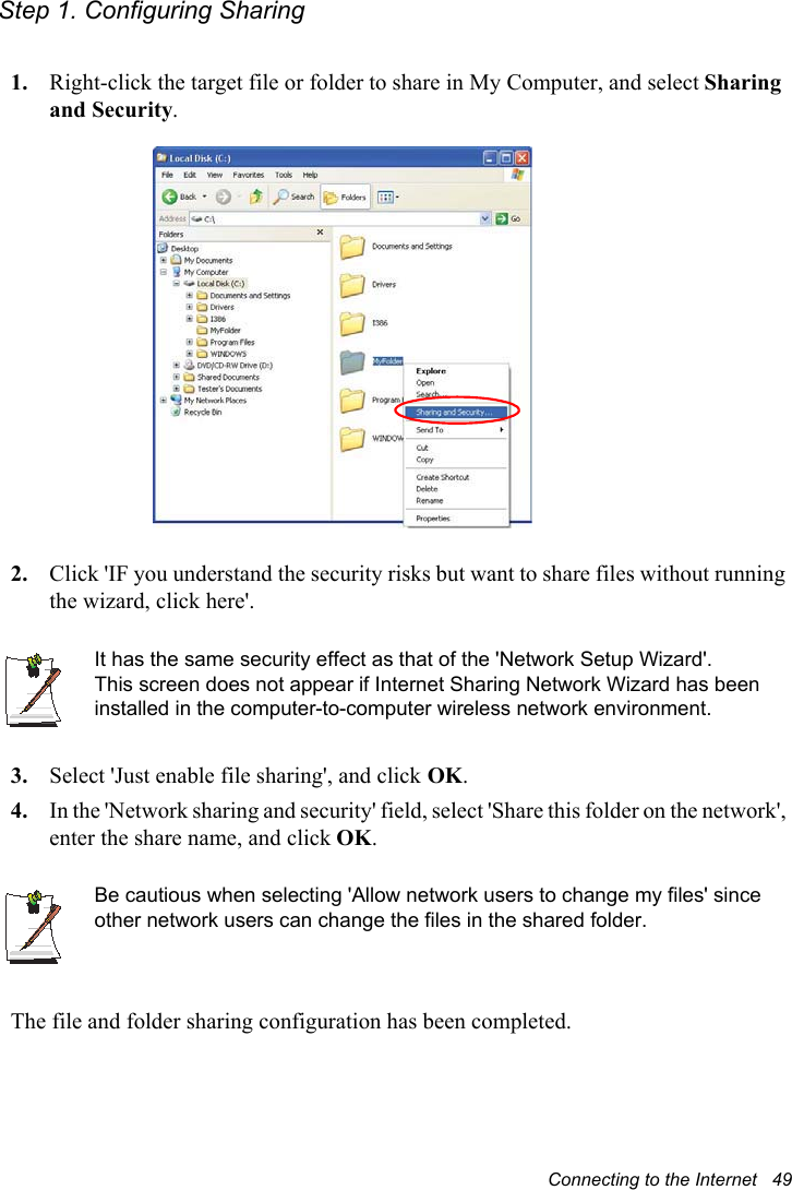 Connecting to the Internet   49Step 1. Configuring Sharing1. Right-click the target file or folder to share in My Computer, and select Sharing and Security.2. Click &apos;IF you understand the security risks but want to share files without running the wizard, click here&apos;.It has the same security effect as that of the &apos;Network Setup Wizard&apos;.This screen does not appear if Internet Sharing Network Wizard has been installed in the computer-to-computer wireless network environment. 3. Select &apos;Just enable file sharing&apos;, and click OK.4. In the &apos;Network sharing and security&apos; field, select &apos;Share this folder on the network&apos;, enter the share name, and click OK.Be cautious when selecting &apos;Allow network users to change my files&apos; since other network users can change the files in the shared folder.The file and folder sharing configuration has been completed.