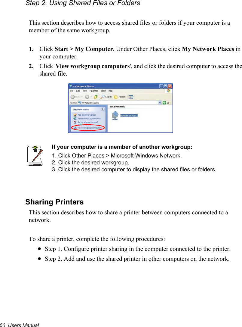 50  Users ManualStep 2. Using Shared Files or FoldersThis section describes how to access shared files or folders if your computer is a member of the same workgroup.1. Click Start &gt; My Computer. Under Other Places, click My Network Places in your computer. 2. Click &apos;View workgroup computers&apos;, and click the desired computer to access the shared file.If your computer is a member of another workgroup:1. Click Other Places &gt; Microsoft Windows Network.2. Click the desired workgroup.3. Click the desired computer to display the shared files or folders. Sharing PrintersThis section describes how to share a printer between computers connected to a network.To share a printer, complete the following procedures:xStep 1. Configure printer sharing in the computer connected to the printer.xStep 2. Add and use the shared printer in other computers on the network.