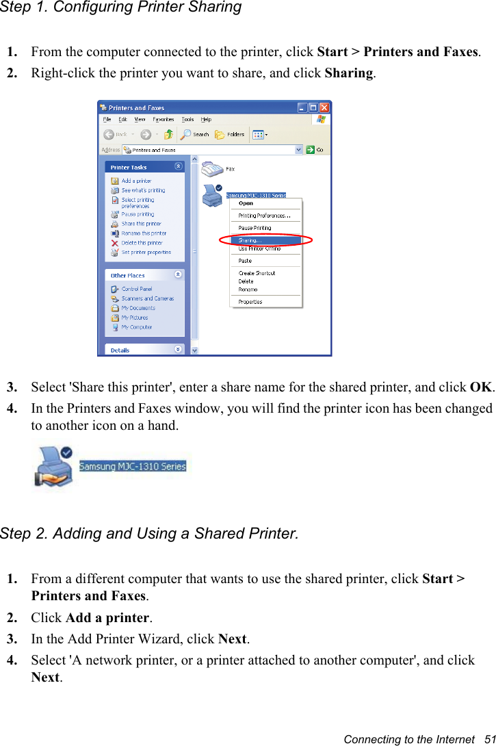 Connecting to the Internet   51Step 1. Configuring Printer Sharing1. From the computer connected to the printer, click Start &gt; Printers and Faxes.2. Right-click the printer you want to share, and click Sharing.3. Select &apos;Share this printer&apos;, enter a share name for the shared printer, and click OK.4. In the Printers and Faxes window, you will find the printer icon has been changed to another icon on a hand.Step 2. Adding and Using a Shared Printer. 1. From a different computer that wants to use the shared printer, click Start &gt; Printers and Faxes.2. Click Add a printer.3. In the Add Printer Wizard, click Next.4. Select &apos;A network printer, or a printer attached to another computer&apos;, and click Next.