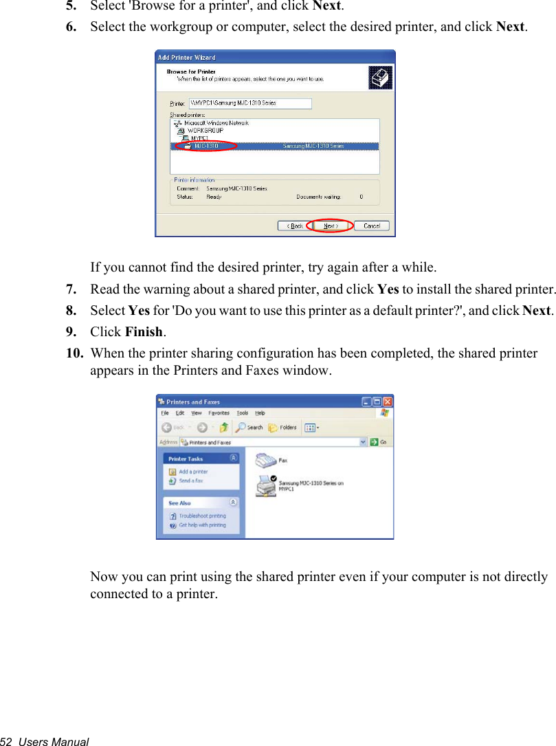 52  Users Manual5. Select &apos;Browse for a printer&apos;, and click Next.6. Select the workgroup or computer, select the desired printer, and click Next.If you cannot find the desired printer, try again after a while.7. Read the warning about a shared printer, and click Yes to install the shared printer.8. Select Yes for &apos;Do you want to use this printer as a default printer?&apos;, and click Next.9. Click Finish.10. When the printer sharing configuration has been completed, the shared printer appears in the Printers and Faxes window.Now you can print using the shared printer even if your computer is not directly connected to a printer.