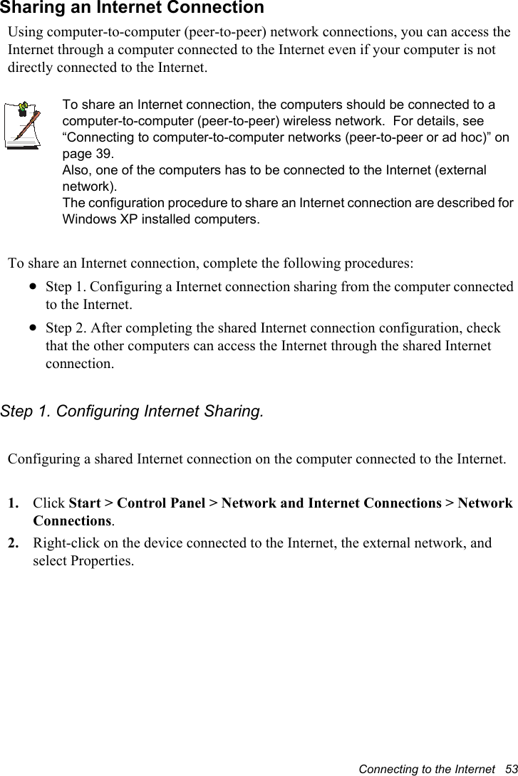 Connecting to the Internet   53Sharing an Internet ConnectionUsing computer-to-computer (peer-to-peer) network connections, you can access the Internet through a computer connected to the Internet even if your computer is not directly connected to the Internet.To share an Internet connection, the computers should be connected to a computer-to-computer (peer-to-peer) wireless network.  For details, see “Connecting to computer-to-computer networks (peer-to-peer or ad hoc)” on page 39.Also, one of the computers has to be connected to the Internet (external network).The configuration procedure to share an Internet connection are described for Windows XP installed computers.To share an Internet connection, complete the following procedures:xStep 1. Configuring a Internet connection sharing from the computer connected to the Internet.xStep 2. After completing the shared Internet connection configuration, check that the other computers can access the Internet through the shared Internet connection.Step 1. Configuring Internet Sharing.Configuring a shared Internet connection on the computer connected to the Internet.1. Click Start &gt; Control Panel &gt; Network and Internet Connections &gt; Network Connections.2. Right-click on the device connected to the Internet, the external network, and select Properties. 