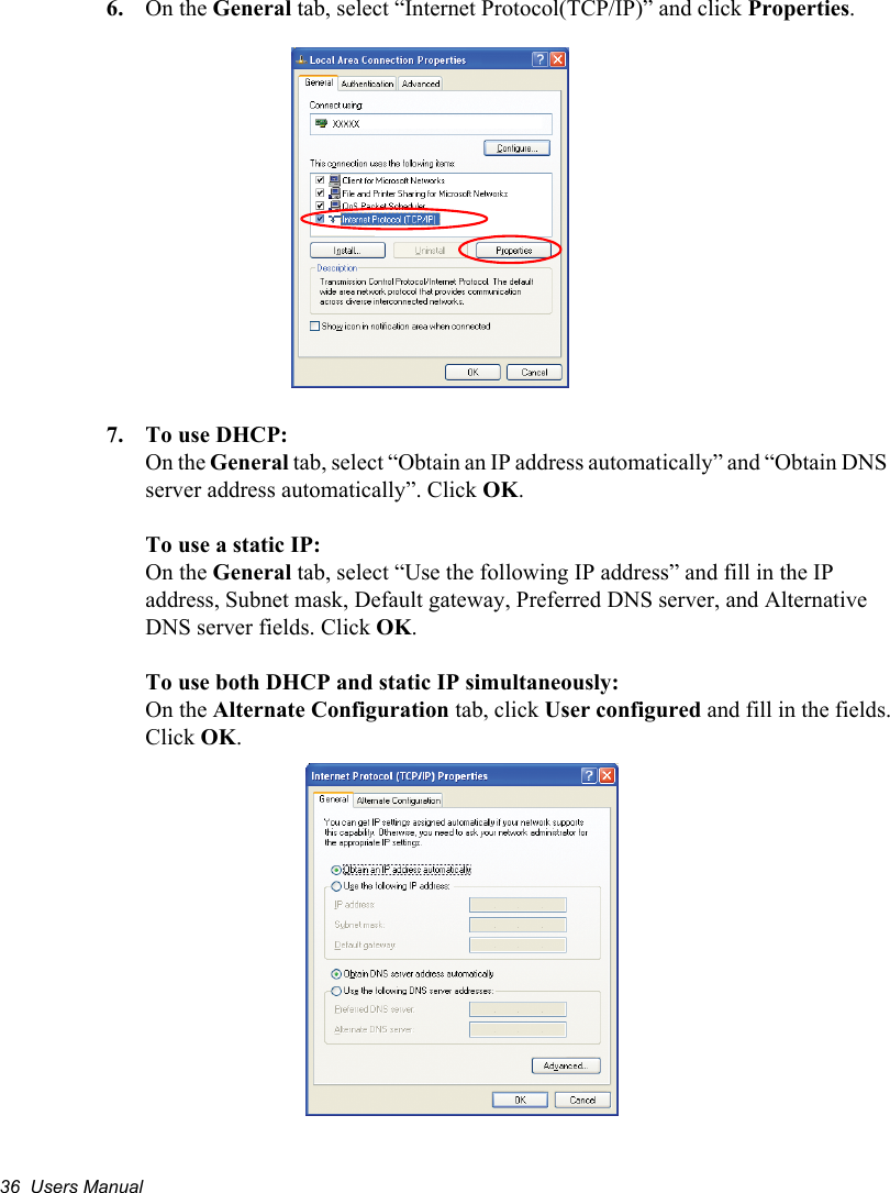 36  Users Manual6. On the General tab, select “Internet Protocol(TCP/IP)” and click Properties.7. To use DHCP:On the General tab, select “Obtain an IP address automatically” and “Obtain DNS server address automatically”. Click OK.To use a static IP:On the General tab, select “Use the following IP address” and fill in the IP address, Subnet mask, Default gateway, Preferred DNS server, and Alternative DNS server fields. Click OK.To use both DHCP and static IP simultaneously:On the Alternate Configuration tab, click User configured and fill in the fields.Click OK.   