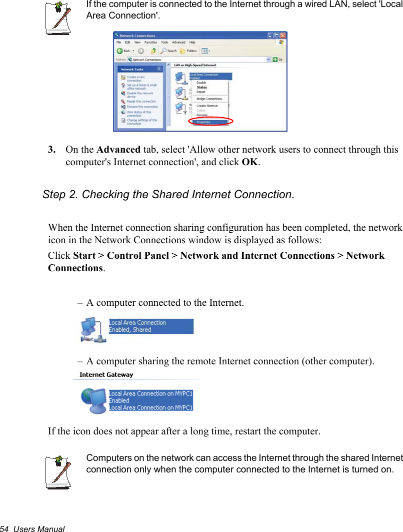 54  Users ManualIf the computer is connected to the Internet through a wired LAN, select &apos;Local Area Connection&apos;.3. On the Advanced tab, select &apos;Allow other network users to connect through this computer&apos;s Internet connection&apos;, and click OK.Step 2. Checking the Shared Internet Connection.When the Internet connection sharing configuration has been completed, the network icon in the Network Connections window is displayed as follows:Click Start &gt; Control Panel &gt; Network and Internet Connections &gt; Network Connections.– A computer connected to the Internet.– A computer sharing the remote Internet connection (other computer).If the icon does not appear after a long time, restart the computer.Computers on the network can access the Internet through the shared Internet connection only when the computer connected to the Internet is turned on.