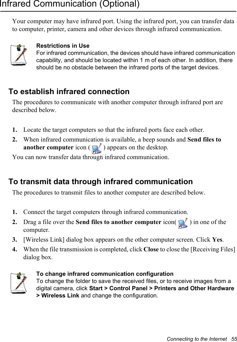 Connecting to the Internet   55Infrared Communication (Optional)Your computer may have infrared port. Using the infrared port, you can transfer data to computer, printer, camera and other devices through infrared communication.Restrictions in UseFor infrared communication, the devices should have infrared communication capability, and should be located within 1 m of each other. In addition, there should be no obstacle between the infrared ports of the target devices.To establish infrared connectionThe procedures to communicate with another computer through infrared port are described below.1. Locate the target computers so that the infrared ports face each other.2. When infrared communication is available, a beep sounds and Send files to another computer icon ( ) appears on the desktop.You can now transfer data through infrared communication.To transmit data through infrared communicationThe procedures to transmit files to another computer are described below.1. Connect the target computers through infrared communication.2. Drag a file over the Send files to another computer icon( ) in one of the computer.3. [Wireless Link] dialog box appears on the other computer screen. Click Yes.4. When the file transmission is completed, click Close to close the [Receiving Files] dialog box.To change infrared communication configurationTo change the folder to save the received files, or to receive images from a digital camera, click Start &gt; Control Panel &gt; Printers and Other Hardware &gt; Wireless Link and change the configuration.