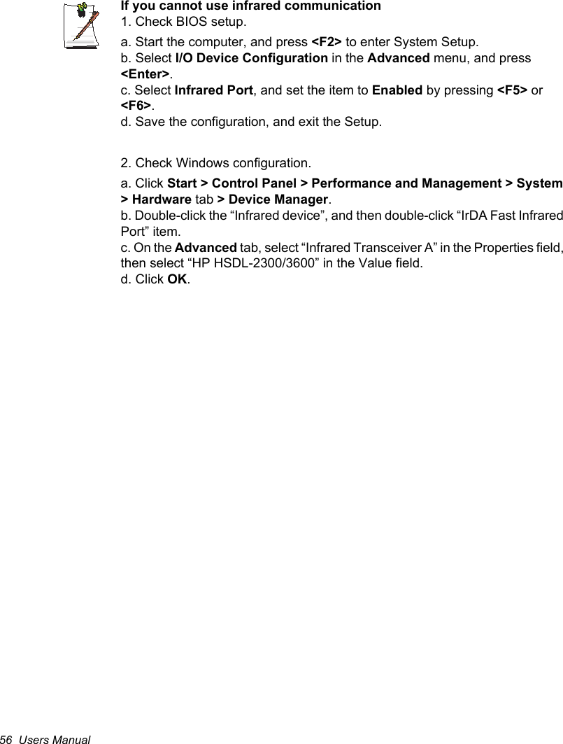 56  Users ManualIf you cannot use infrared communication1. Check BIOS setup.a. Start the computer, and press &lt;F2&gt; to enter System Setup.b. Select I/O Device Configuration in the Advanced menu, and press &lt;Enter&gt;.c. Select Infrared Port, and set the item to Enabled by pressing &lt;F5&gt; or &lt;F6&gt;.d. Save the configuration, and exit the Setup.2. Check Windows configuration.a. Click Start &gt; Control Panel &gt; Performance and Management &gt; System &gt; Hardware tab &gt; Device Manager.b. Double-click the “Infrared device”, and then double-click “IrDA Fast Infrared Port” item.c. On the Advanced tab, select “Infrared Transceiver A” in the Properties field, then select “HP HSDL-2300/3600” in the Value field.d. Click OK.