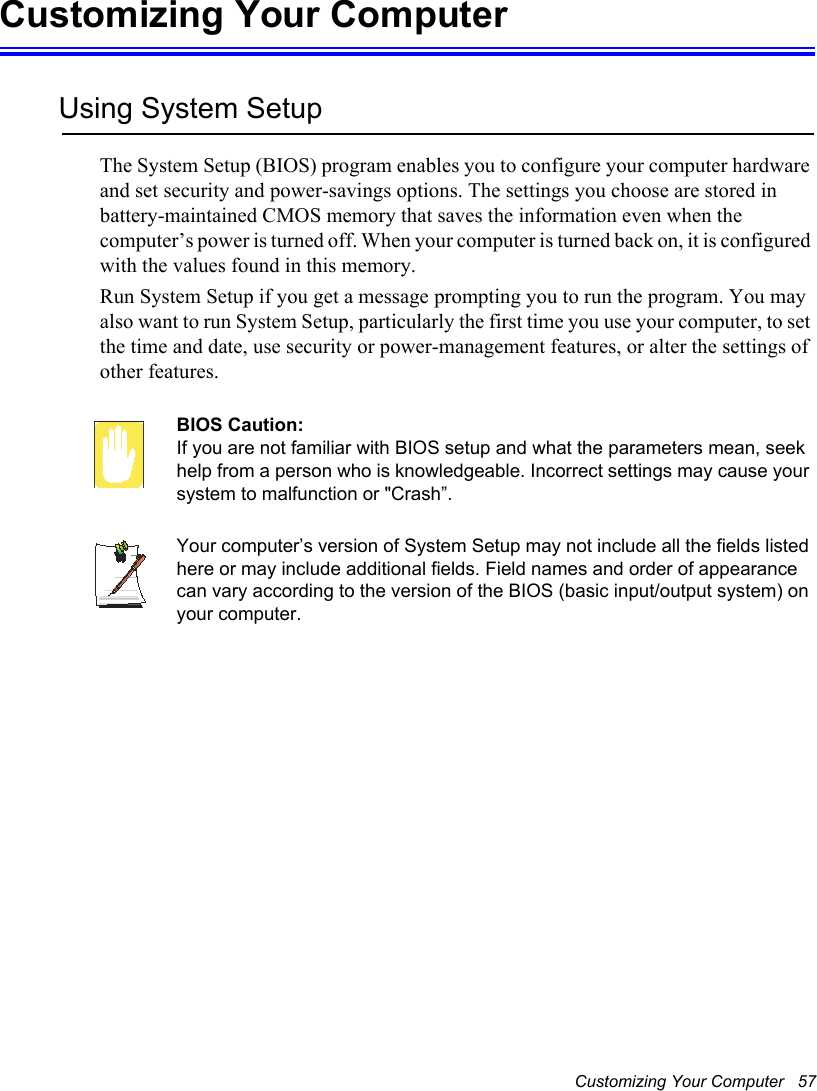 Customizing Your Computer   57Customizing Your ComputerUsing System SetupThe System Setup (BIOS) program enables you to configure your computer hardware and set security and power-savings options. The settings you choose are stored in battery-maintained CMOS memory that saves the information even when the computer’s power is turned off. When your computer is turned back on, it is configured with the values found in this memory. Run System Setup if you get a message prompting you to run the program. You may also want to run System Setup, particularly the first time you use your computer, to set the time and date, use security or power-management features, or alter the settings of other features. BIOS Caution: If you are not familiar with BIOS setup and what the parameters mean, seek help from a person who is knowledgeable. Incorrect settings may cause your system to malfunction or &quot;Crash”. Your computer’s version of System Setup may not include all the fields listed here or may include additional fields. Field names and order of appearance can vary according to the version of the BIOS (basic input/output system) on your computer.