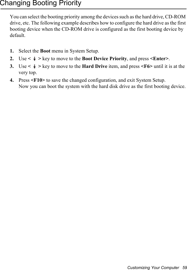 Customizing Your Computer   59Changing Booting PriorityYou can select the booting priority among the devices such as the hard drive, CD-ROM drive, etc. The following example describes how to configure the hard drive as the first booting device when the CD-ROM drive is configured as the first booting device by default.1. Select the Boot menu in System Setup.2. Use &lt;&gt; key to move to the Boot Device Priority, and press &lt;Enter&gt;.3. Use &lt;&gt; key to move to the Hard Drive item, and press &lt;F6&gt; until it is at the very top.4. Press &lt;F10&gt; to save the changed configuration, and exit System Setup.Now you can boot the system with the hard disk drive as the first booting device.