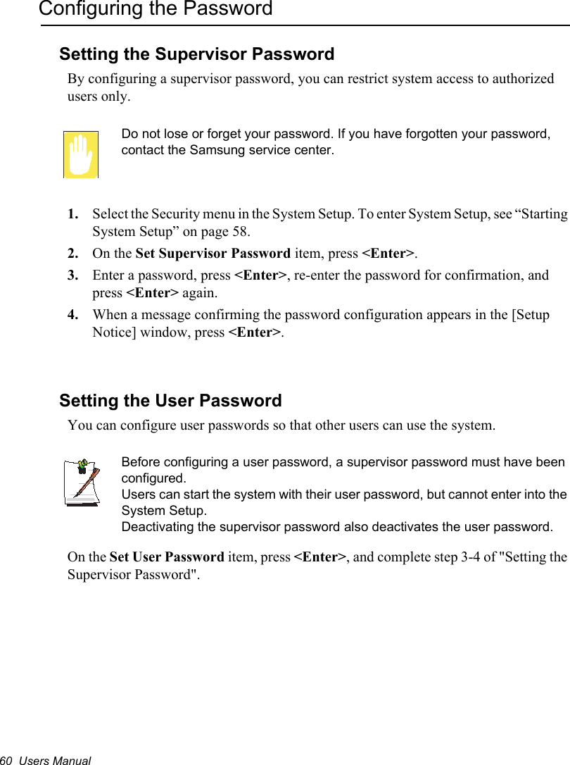 60  Users ManualConfiguring the PasswordSetting the Supervisor PasswordBy configuring a supervisor password, you can restrict system access to authorized users only.Do not lose or forget your password. If you have forgotten your password, contact the Samsung service center.1. Select the Security menu in the System Setup. To enter System Setup, see “Starting System Setup” on page 58.2. On the Set Supervisor Password item, press &lt;Enter&gt;.3. Enter a password, press &lt;Enter&gt;, re-enter the password for confirmation, and press &lt;Enter&gt; again.4. When a message confirming the password configuration appears in the [Setup Notice] window, press &lt;Enter&gt;.Setting the User PasswordYou can configure user passwords so that other users can use the system.Before configuring a user password, a supervisor password must have been configured.Users can start the system with their user password, but cannot enter into the System Setup.Deactivating the supervisor password also deactivates the user password.On the Set User Password item, press &lt;Enter&gt;, and complete step 3-4 of &quot;Setting the Supervisor Password&quot;.