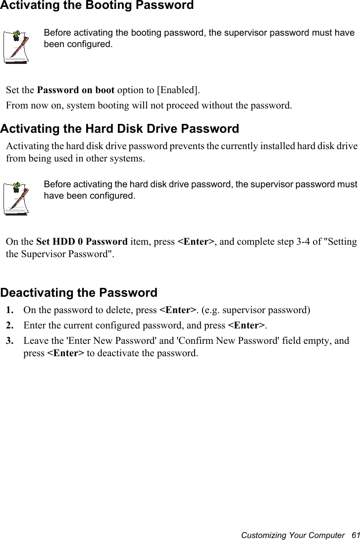 Customizing Your Computer   61Activating the Booting PasswordBefore activating the booting password, the supervisor password must have been configured.Set the Password on boot option to [Enabled]. From now on, system booting will not proceed without the password.Activating the Hard Disk Drive PasswordActivating the hard disk drive password prevents the currently installed hard disk drive from being used in other systems.Before activating the hard disk drive password, the supervisor password must have been configured.On the Set HDD 0 Password item, press &lt;Enter&gt;, and complete step 3-4 of &quot;Setting the Supervisor Password&quot;.Deactivating the Password1. On the password to delete, press &lt;Enter&gt;. (e.g. supervisor password)2. Enter the current configured password, and press &lt;Enter&gt;.3. Leave the &apos;Enter New Password&apos; and &apos;Confirm New Password&apos; field empty, and press &lt;Enter&gt; to deactivate the password.