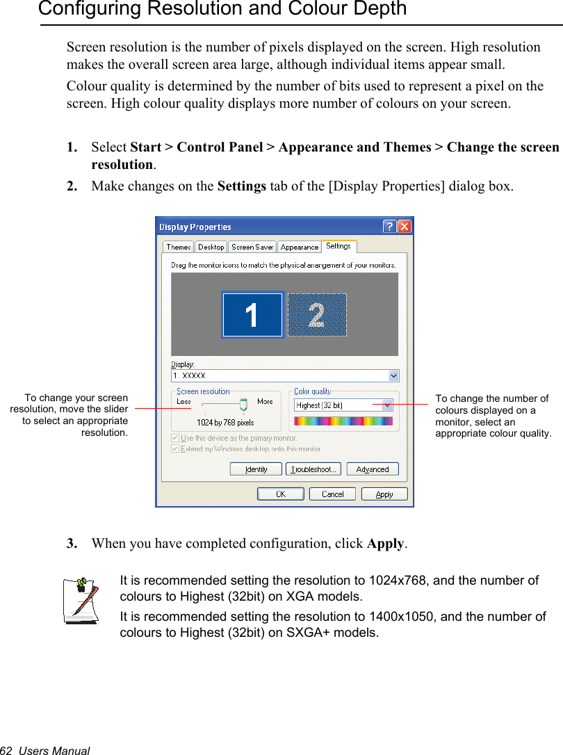 62  Users ManualConfiguring Resolution and Colour DepthScreen resolution is the number of pixels displayed on the screen. High resolution makes the overall screen area large, although individual items appear small. Colour quality is determined by the number of bits used to represent a pixel on the screen. High colour quality displays more number of colours on your screen.1. Select Start &gt; Control Panel &gt; Appearance and Themes &gt; Change the screen resolution.2. Make changes on the Settings tab of the [Display Properties] dialog box.3. When you have completed configuration, click Apply.It is recommended setting the resolution to 1024x768, and the number of colours to Highest (32bit) on XGA models.It is recommended setting the resolution to 1400x1050, and the number of colours to Highest (32bit) on SXGA+ models.To change the number of colours displayed on a monitor, select an appropriate colour quality.To change your screenresolution, move the sliderto select an appropriateresolution.