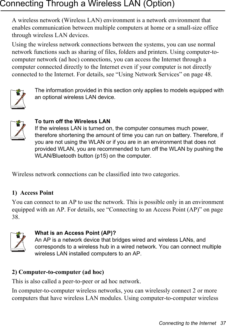 Connecting to the Internet   37Connecting Through a Wireless LAN (Option)A wireless network (Wireless LAN) environment is a network environment that enables communication between multiple computers at home or a small-size office through wireless LAN devices.Using the wireless network connections between the systems, you can use normal network functions such as sharing of files, folders and printers. Using computer-to-computer network (ad hoc) connections, you can access the Internet through a computer connected directly to the Internet even if your computer is not directly connected to the Internet. For details, see “Using Network Services” on page 48.The information provided in this section only applies to models equipped with an optional wireless LAN device. To turn off the Wireless LANIf the wireless LAN is turned on, the computer consumes much power, therefore shortening the amount of time you can run on battery. Therefore, if you are not using the WLAN or if you are in an environment that does not provided WLAN, you are recommended to turn off the WLAN by pushing the WLAN/Bluetooth button (p15) on the computer.Wireless network connections can be classified into two categories.1)  Access Point  You can connect to an AP to use the network. This is possible only in an environment equipped with an AP. For details, see “Connecting to an Access Point (AP)” on page 38.What is an Access Point (AP)?An AP is a network device that bridges wired and wireless LANs, and corresponds to a wireless hub in a wired network. You can connect multiple wireless LAN installed computers to an AP.2) Computer-to-computer (ad hoc)This is also called a peer-to-peer or ad hoc network. In computer-to-computer wireless networks, you can wirelessly connect 2 or more computers that have wireless LAN modules. Using computer-to-computer wireless 