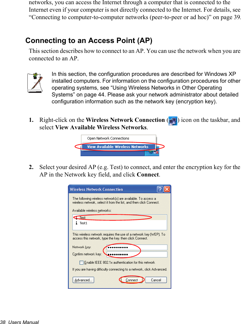 38  Users Manualnetworks, you can access the Internet through a computer that is connected to the Internet even if your computer is not directly connected to the Internet. For details, see “Connecting to computer-to-computer networks (peer-to-peer or ad hoc)” on page 39.Connecting to an Access Point (AP)This section describes how to connect to an AP. You can use the network when you are connected to an AP. In this section, the configuration procedures are described for Windows XP installed computers. For information on the configuration procedures for other operating systems, see “Using Wireless Networks in Other Operating Systems” on page 44. Please ask your network administrator about detailed configuration information such as the network key (encryption key).1. Right-click on the Wireless Network Connection ( ) icon on the taskbar, and select View Available Wireless Networks.2. Select your desired AP (e.g. Test) to connect, and enter the encryption key for the AP in the Network key field, and click Connect.