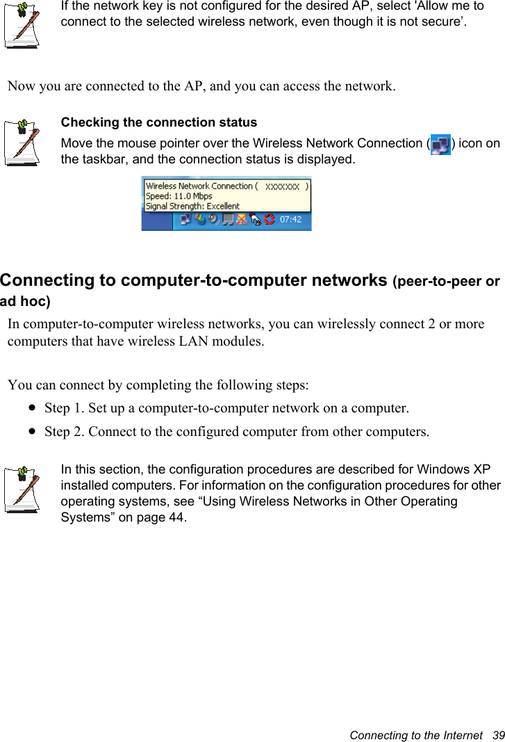 Connecting to the Internet   39If the network key is not configured for the desired AP, select &apos;Allow me to connect to the selected wireless network, even though it is not secure’.Now you are connected to the AP, and you can access the network.Checking the connection statusMove the mouse pointer over the Wireless Network Connection ( ) icon on the taskbar, and the connection status is displayed.Connecting to computer-to-computer networks (peer-to-peer or ad hoc)In computer-to-computer wireless networks, you can wirelessly connect 2 or more computers that have wireless LAN modules.You can connect by completing the following steps:xStep 1. Set up a computer-to-computer network on a computer.xStep 2. Connect to the configured computer from other computers.In this section, the configuration procedures are described for Windows XP installed computers. For information on the configuration procedures for other operating systems, see “Using Wireless Networks in Other Operating Systems” on page 44.