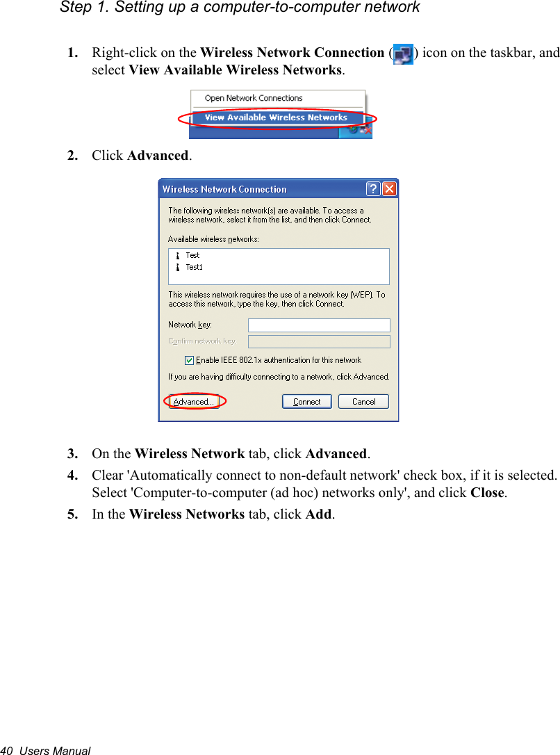 40  Users ManualStep 1. Setting up a computer-to-computer network1. Right-click on the Wireless Network Connection ( ) icon on the taskbar, and select View Available Wireless Networks.2. Click Advanced.3. On the Wireless Network tab, click Advanced.4. Clear &apos;Automatically connect to non-default network&apos; check box, if it is selected. Select &apos;Computer-to-computer (ad hoc) networks only&apos;, and click Close.5. In the Wireless Networks tab, click Add.