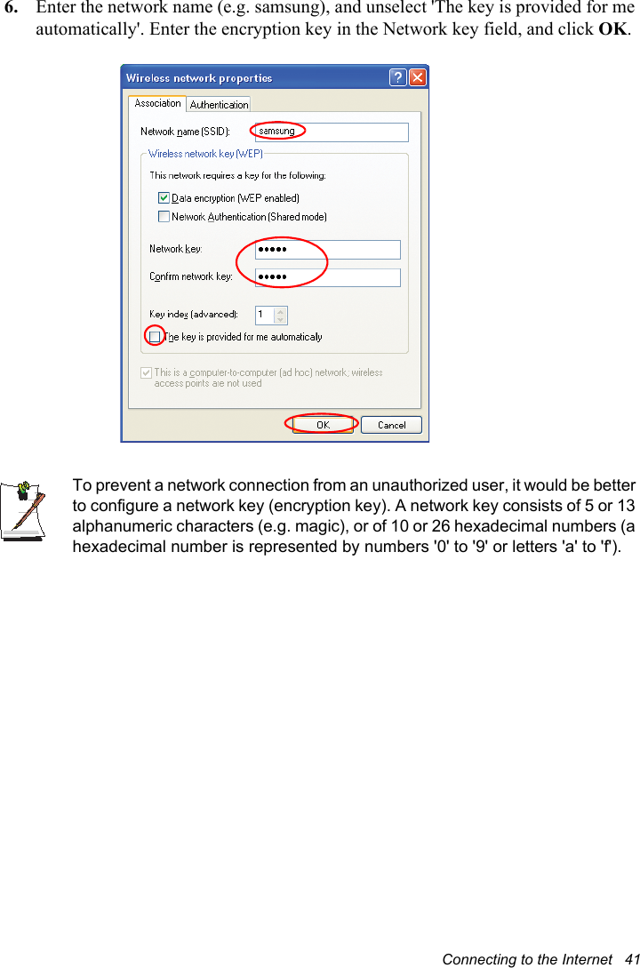 Connecting to the Internet   416. Enter the network name (e.g. samsung), and unselect &apos;The key is provided for me automatically&apos;. Enter the encryption key in the Network key field, and click OK.To prevent a network connection from an unauthorized user, it would be better to configure a network key (encryption key). A network key consists of 5 or 13 alphanumeric characters (e.g. magic), or of 10 or 26 hexadecimal numbers (a hexadecimal number is represented by numbers &apos;0&apos; to &apos;9&apos; or letters &apos;a&apos; to &apos;f&apos;).