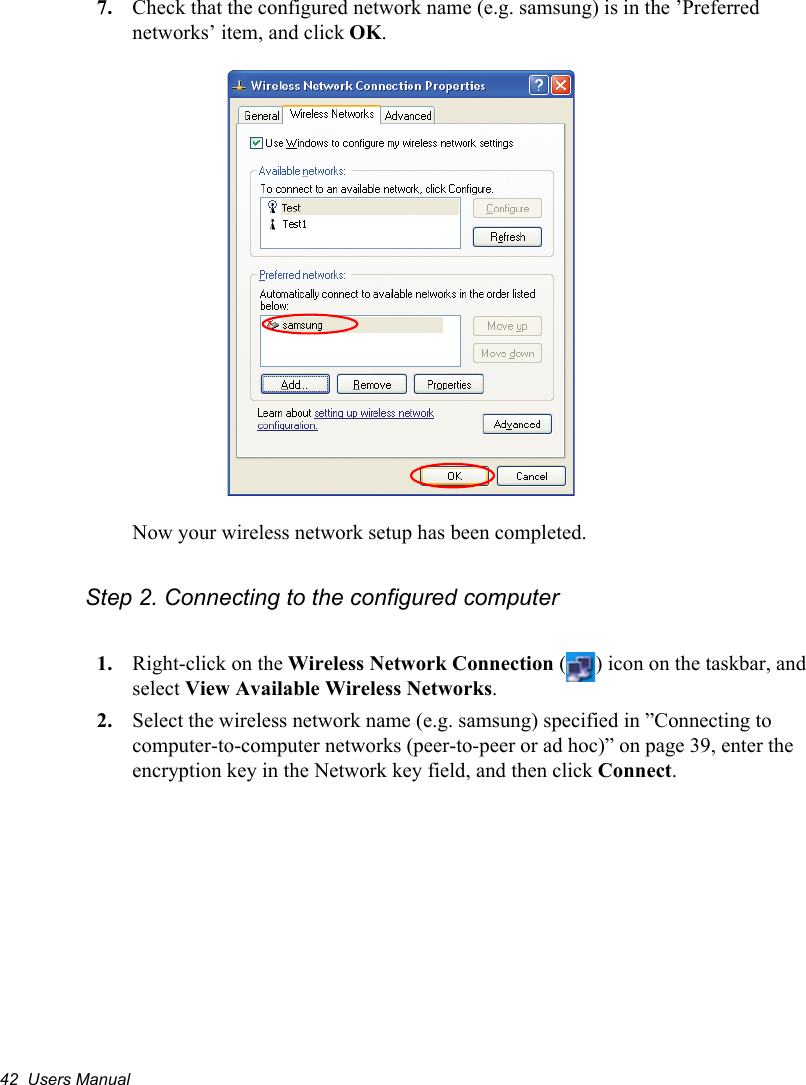 42  Users Manual7. Check that the configured network name (e.g. samsung) is in the ’Preferred networks’ item, and click OK.Now your wireless network setup has been completed.Step 2. Connecting to the configured computer1. Right-click on the Wireless Network Connection ( ) icon on the taskbar, and select View Available Wireless Networks.2. Select the wireless network name (e.g. samsung) specified in ”Connecting to computer-to-computer networks (peer-to-peer or ad hoc)” on page 39, enter the encryption key in the Network key field, and then click Connect.