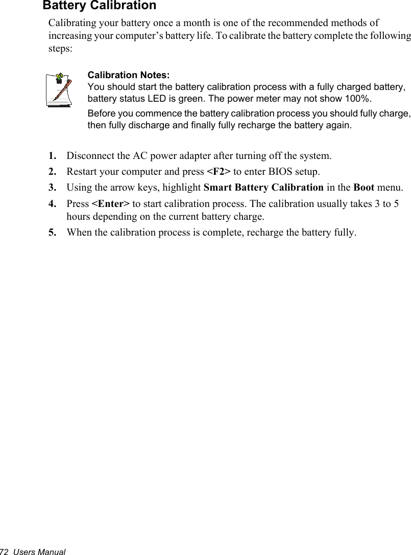 72  Users ManualBattery CalibrationCalibrating your battery once a month is one of the recommended methods of increasing your computer’s battery life. To calibrate the battery complete the following steps:Calibration Notes:You should start the battery calibration process with a fully charged battery, battery status LED is green. The power meter may not show 100%. Before you commence the battery calibration process you should fully charge, then fully discharge and finally fully recharge the battery again.1. Disconnect the AC power adapter after turning off the system.2. Restart your computer and press &lt;F2&gt; to enter BIOS setup.3. Using the arrow keys, highlight Smart Battery Calibration in the Boot menu.4. Press &lt;Enter&gt; to start calibration process. The calibration usually takes 3 to 5 hours depending on the current battery charge.5. When the calibration process is complete, recharge the battery fully.