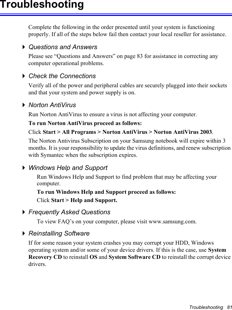 Troubleshooting   81TroubleshootingComplete the following in the order presented until your system is functioning properly. If all of the steps below fail then contact your local reseller for assistance.Questions and AnswersPlease see “Questions and Answers” on page 83 for assistance in correcting any computer operational problems.Check the ConnectionsVerify all of the power and peripheral cables are securely plugged into their sockets and that your system and power supply is on.Norton AntiVirus Run Norton AntiVirus to ensure a virus is not affecting your computer.To run Norton AntiVirus proceed as follows:Click Start &gt; All Programs &gt; Norton AntiVirus &gt; Norton AntiVirus 2003.The Norton Antivirus Subscription on your Samsung notebook will expire within 3 months. It is your responsibility to update the virus definitions, and renew subscription with Symantec when the subscription expires.Windows Help and SupportRun Windows Help and Support to find problem that may be affecting your computer.To run Windows Help and Support proceed as follows:Click Start &gt; Help and Support.Frequently Asked QuestionsTo view FAQ’s on your computer, please visit www.samsung.com.Reinstalling SoftwareIf for some reason your system crashes you may corrupt your HDD, Windows operating system and/or some of your device drivers. If this is the case, use SystemRecovery CD to reinstall OS and System Software CD to reinstall the corrupt device drivers.