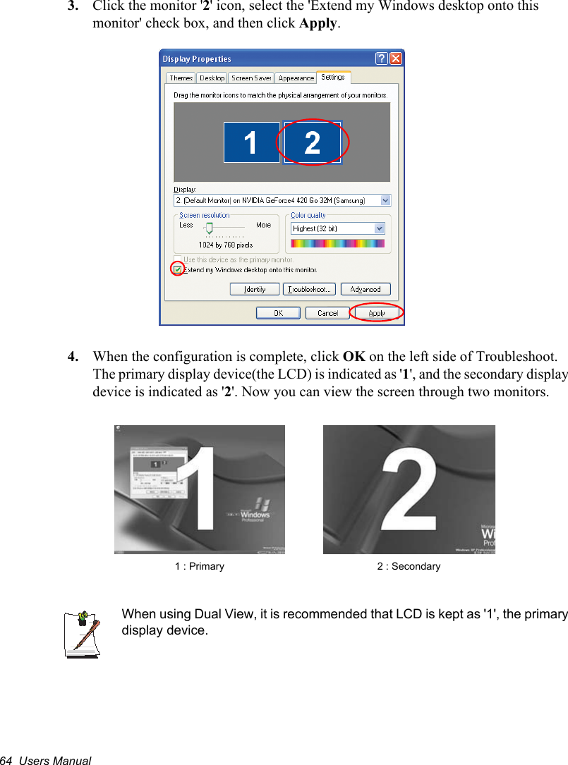 64  Users Manual3. Click the monitor &apos;2&apos; icon, select the &apos;Extend my Windows desktop onto this monitor&apos; check box, and then click Apply.4. When the configuration is complete, click OK on the left side of Troubleshoot. The primary display device(the LCD) is indicated as &apos;1&apos;, and the secondary display device is indicated as &apos;2&apos;. Now you can view the screen through two monitors.   When using Dual View, it is recommended that LCD is kept as &apos;1&apos;, the primary display device.2 : Secondary1 : Primary