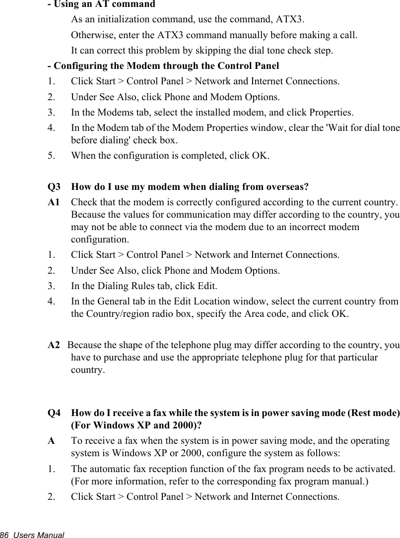 86  Users Manual- Using an AT commandAs an initialization command, use the command, ATX3. Otherwise, enter the ATX3 command manually before making a call. It can correct this problem by skipping the dial tone check step.- Configuring the Modem through the Control Panel1.  Click Start &gt; Control Panel &gt; Network and Internet Connections.2.  Under See Also, click Phone and Modem Options.3.  In the Modems tab, select the installed modem, and click Properties.4.  In the Modem tab of the Modem Properties window, clear the &apos;Wait for dial tone before dialing&apos; check box.5.  When the configuration is completed, click OK.Q3 How do I use my modem when dialing from overseas?A1 Check that the modem is correctly configured according to the current country. Because the values for communication may differ according to the country, you may not be able to connect via the modem due to an incorrect modem configuration.    1.  Click Start &gt; Control Panel &gt; Network and Internet Connections.2.  Under See Also, click Phone and Modem Options.3.  In the Dialing Rules tab, click Edit.4.  In the General tab in the Edit Location window, select the current country from the Country/region radio box, specify the Area code, and click OK.A2   Because the shape of the telephone plug may differ according to the country, you have to purchase and use the appropriate telephone plug for that particular country.Q4 How do I receive a fax while the system is in power saving mode (Rest mode) (For Windows XP and 2000)?ATo receive a fax when the system is in power saving mode, and the operating system is Windows XP or 2000, configure the system as follows:1.  The automatic fax reception function of the fax program needs to be activated. (For more information, refer to the corresponding fax program manual.)2.  Click Start &gt; Control Panel &gt; Network and Internet Connections.