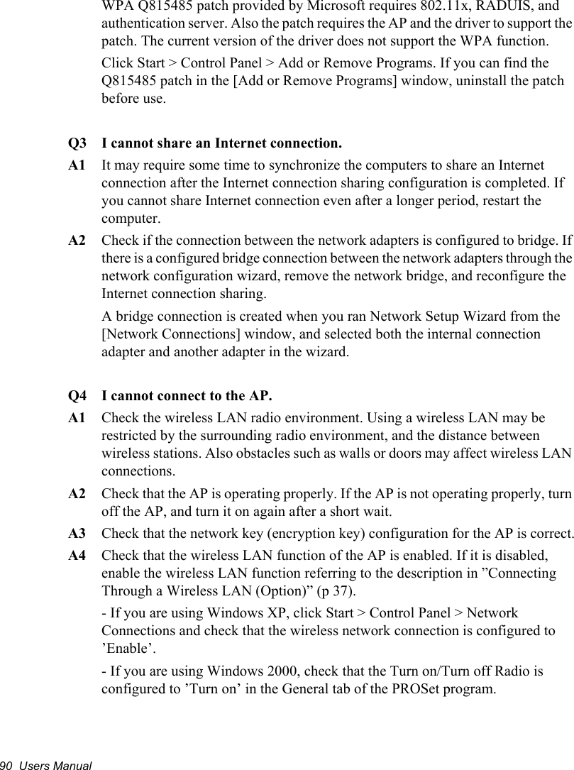 90  Users ManualWPA Q815485 patch provided by Microsoft requires 802.11x, RADUIS, and authentication server. Also the patch requires the AP and the driver to support the patch. The current version of the driver does not support the WPA function.Click Start &gt; Control Panel &gt; Add or Remove Programs. If you can find the Q815485 patch in the [Add or Remove Programs] window, uninstall the patch before use.Q3  I cannot share an Internet connection.A1  It may require some time to synchronize the computers to share an Internet connection after the Internet connection sharing configuration is completed. If you cannot share Internet connection even after a longer period, restart the computer.A2  Check if the connection between the network adapters is configured to bridge. If there is a configured bridge connection between the network adapters through the network configuration wizard, remove the network bridge, and reconfigure the Internet connection sharing.A bridge connection is created when you ran Network Setup Wizard from the [Network Connections] window, and selected both the internal connection adapter and another adapter in the wizard.Q4  I cannot connect to the AP.A1  Check the wireless LAN radio environment. Using a wireless LAN may be restricted by the surrounding radio environment, and the distance between wireless stations. Also obstacles such as walls or doors may affect wireless LAN connections.A2  Check that the AP is operating properly. If the AP is not operating properly, turn off the AP, and turn it on again after a short wait.A3  Check that the network key (encryption key) configuration for the AP is correct.A4  Check that the wireless LAN function of the AP is enabled. If it is disabled, enable the wireless LAN function referring to the description in ”Connecting Through a Wireless LAN (Option)” (p 37).- If you are using Windows XP, click Start &gt; Control Panel &gt; Network Connections and check that the wireless network connection is configured to ’Enable’.- If you are using Windows 2000, check that the Turn on/Turn off Radio is configured to ’Turn on’ in the General tab of the PROSet program.