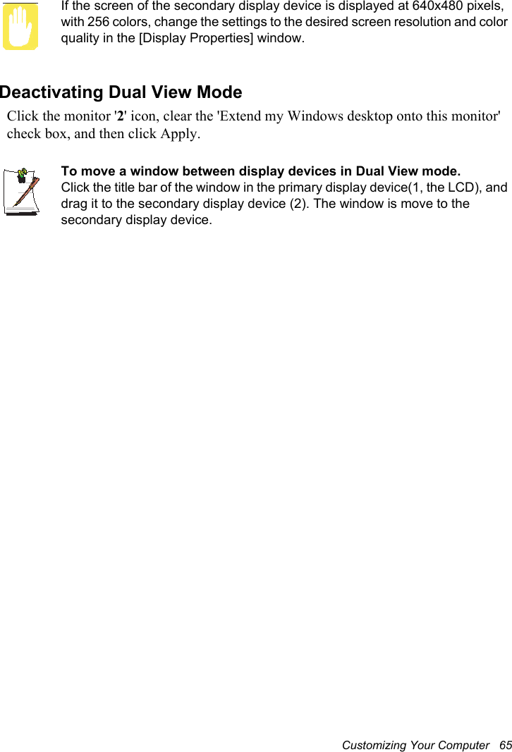 Customizing Your Computer   65If the screen of the secondary display device is displayed at 640x480 pixels, with 256 colors, change the settings to the desired screen resolution and color quality in the [Display Properties] window.Deactivating Dual View ModeClick the monitor &apos;2&apos; icon, clear the &apos;Extend my Windows desktop onto this monitor&apos; check box, and then click Apply.To move a window between display devices in Dual View mode.Click the title bar of the window in the primary display device(1, the LCD), and drag it to the secondary display device (2). The window is move to the secondary display device.