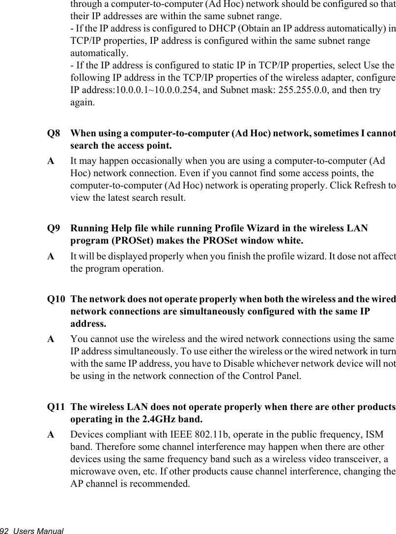 92  Users Manualthrough a computer-to-computer (Ad Hoc) network should be configured so that their IP addresses are within the same subnet range.  - If the IP address is configured to DHCP (Obtain an IP address automatically) in TCP/IP properties, IP address is configured within the same subnet range automatically. - If the IP address is configured to static IP in TCP/IP properties, select Use the following IP address in the TCP/IP properties of the wireless adapter, configure IP address:10.0.0.1~10.0.0.254, and Subnet mask: 255.255.0.0, and then try again.Q8  When using a computer-to-computer (Ad Hoc) network, sometimes I cannot search the access point. A  It may happen occasionally when you are using a computer-to-computer (Ad Hoc) network connection. Even if you cannot find some access points, the computer-to-computer (Ad Hoc) network is operating properly. Click Refresh to view the latest search result. Q9  Running Help file while running Profile Wizard in the wireless LAN program (PROSet) makes the PROSet window white.A  It will be displayed properly when you finish the profile wizard. It dose not affect the program operation.Q10 The network does not operate properly when both the wireless and the wired network connections are simultaneously configured with the same IP address.AYou cannot use the wireless and the wired network connections using the same IP address simultaneously. To use either the wireless or the wired network in turn with the same IP address, you have to Disable whichever network device will not be using in the network connection of the Control Panel. Q11 The wireless LAN does not operate properly when there are other products operating in the 2.4GHz band.ADevices compliant with IEEE 802.11b, operate in the public frequency, ISM band. Therefore some channel interference may happen when there are other devices using the same frequency band such as a wireless video transceiver, a microwave oven, etc. If other products cause channel interference, changing the AP channel is recommended.