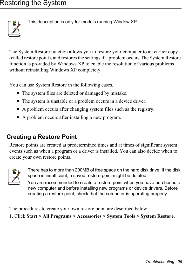 Troubleshooting   95Restoring the SystemThis description is only for models running Window XP.The System Restore function allows you to restore your computer to an earlier copy (called restore point), and restores the settings if a problem occurs.The System Restore function is provided by Windows XP to enable the resolution of various problems without reinstalling Windows XP completely.You can use System Restore in the following cases. xThe system files are deleted or damaged by mistake.xThe system is unstable or a problem occurs in a device driver.xA problem occurs after changing system files such as the registry.xA problem occurs after installing a new program.Creating a Restore PointRestore points are created at predetermined times and at times of significant system events such as when a program or a driver is installed. You can also decide when to create your own restore points.There has to more than 200MB of free space on the hard disk drive. If the disk space is insufficient, a saved restore point might be deleted.You are recommended to create a restore point when you have purchased a new computer and before installing new programs or device drivers. Before creating a restore point, check that the computer is operating properly.The procedures to create your own restore point are described below.1. Click Start &gt; All Programs &gt; Accessories &gt; System Tools &gt; System Restore.