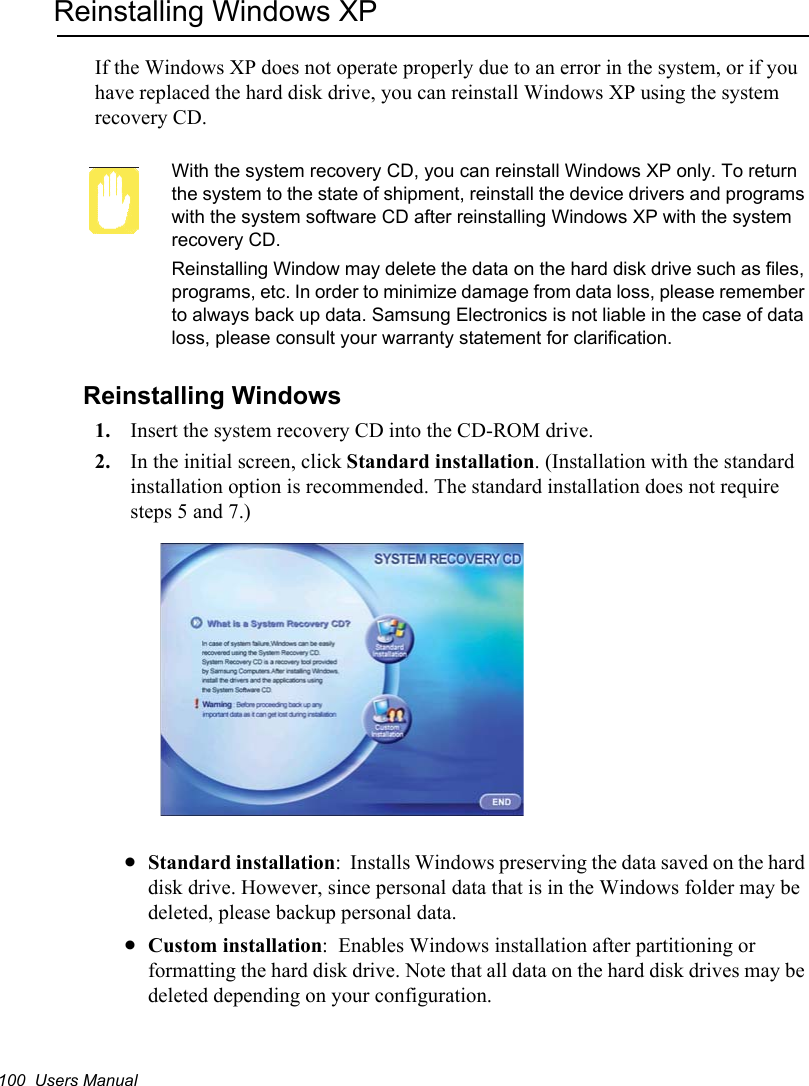 100  Users ManualReinstalling Windows XPIf the Windows XP does not operate properly due to an error in the system, or if you have replaced the hard disk drive, you can reinstall Windows XP using the system recovery CD.With the system recovery CD, you can reinstall Windows XP only. To return the system to the state of shipment, reinstall the device drivers and programs with the system software CD after reinstalling Windows XP with the system recovery CD.Reinstalling Window may delete the data on the hard disk drive such as files, programs, etc. In order to minimize damage from data loss, please remember to always back up data. Samsung Electronics is not liable in the case of data loss, please consult your warranty statement for clarification.Reinstalling Windows1. Insert the system recovery CD into the CD-ROM drive.2. In the initial screen, click Standard installation. (Installation with the standard installation option is recommended. The standard installation does not require steps 5 and 7.)xStandard installation:  Installs Windows preserving the data saved on the hard disk drive. However, since personal data that is in the Windows folder may be deleted, please backup personal data.xCustom installation:  Enables Windows installation after partitioning or formatting the hard disk drive. Note that all data on the hard disk drives may be deleted depending on your configuration.