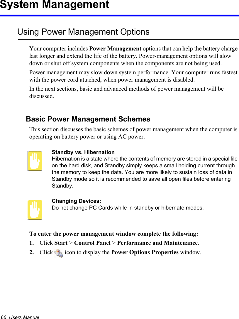 66  Users ManualSystem ManagementUsing Power Management OptionsYour computer includes Power Management options that can help the battery charge last longer and extend the life of the battery. Power-management options will slow down or shut off system components when the components are not being used. Power management may slow down system performance. Your computer runs fastest with the power cord attached, when power management is disabled.In the next sections, basic and advanced methods of power management will be discussed.Basic Power Management SchemesThis section discusses the basic schemes of power management when the computer is operating on battery power or using AC power.Standby vs. HibernationHibernation is a state where the contents of memory are stored in a special file on the hard disk, and Standby simply keeps a small holding current through the memory to keep the data. You are more likely to sustain loss of data in Standby mode so it is recommended to save all open files before entering Standby. Changing Devices:Do not change PC Cards while in standby or hibernate modes.To enter the power management window complete the following:1. Click Start &gt; Control Panel &gt; Performance and Maintenance.2. Click   icon to display the Power Options Properties window.