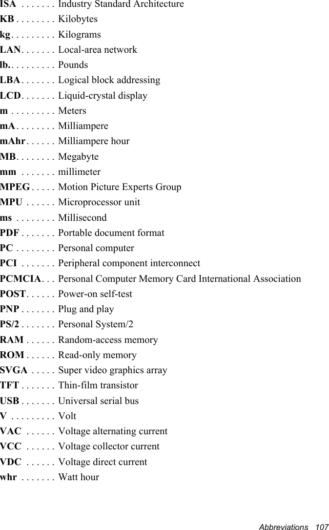 Abbreviations   107ISA  . . . . . . . Industry Standard ArchitectureKB . . . . . . . . Kilobyteskg. . . . . . . . . KilogramsLAN. . . . . . . Local-area networklb.. . . . . . . . . PoundsLBA. . . . . . . Logical block addressingLCD. . . . . . . Liquid-crystal displaym . . . . . . . . . MetersmA. . . . . . . . MilliamperemAhr. . . . . . Milliampere hourMB. . . . . . . . Megabytemm  . . . . . . . millimeterMPEG . . . . . Motion Picture Experts GroupMPU  . . . . . . Microprocessor unitms  . . . . . . . . MillisecondPDF . . . . . . . Portable document formatPC . . . . . . . . Personal computerPCI  . . . . . . . Peripheral component interconnectPCMCIA. . .  Personal Computer Memory Card International AssociationPOST. . . . . . Power-on self-testPNP . . . . . . . Plug and playPS/2 . . . . . . . Personal System/2RAM . . . . . . Random-access memoryROM . . . . . . Read-only memorySVGA  . . . . . Super video graphics arrayTFT . . . . . . . Thin-film transistorUSB . . . . . . . Universal serial busV . . . . . . . . . VoltVAC  . . . . . . Voltage alternating currentVCC  . . . . . . Voltage collector currentVDC  . . . . . . Voltage direct currentwhr  . . . . . . . Watt hour