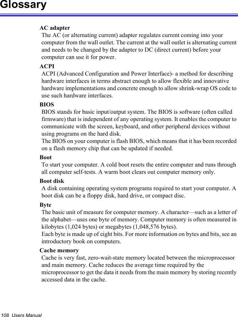 108  Users ManualGlossaryAC adapterThe AC (or alternating current) adapter regulates current coming into your computer from the wall outlet. The current at the wall outlet is alternating current and needs to be changed by the adapter to DC (direct current) before your computer can use it for power.ACPIACPI (Advanced Configuration and Power Interface)- a method for describing hardware interfaces in terms abstract enough to allow flexible and innovative hardware implementations and concrete enough to allow shrink-wrap OS code to use such hardware interfaces.BIOSBIOS stands for basic input/output system. The BIOS is software (often called firmware) that is independent of any operating system. It enables the computer to communicate with the screen, keyboard, and other peripheral devices without using programs on the hard disk. The BIOS on your computer is flash BIOS, which means that it has been recorded on a flash memory chip that can be updated if needed. BootTo start your computer. A cold boot resets the entire computer and runs through all computer self-tests. A warm boot clears out computer memory only.Boot diskA disk containing operating system programs required to start your computer. A boot disk can be a floppy disk, hard drive, or compact disc.ByteThe basic unit of measure for computer memory. A character—such as a letter of the alphabet—uses one byte of memory. Computer memory is often measured in kilobytes (1,024 bytes) or megabytes (1,048,576 bytes).Each byte is made up of eight bits. For more information on bytes and bits, see an introductory book on computers.Cache memoryCache is very fast, zero-wait-state memory located between the microprocessor and main memory. Cache reduces the average time required by the microprocessor to get the data it needs from the main memory by storing recently accessed data in the cache.