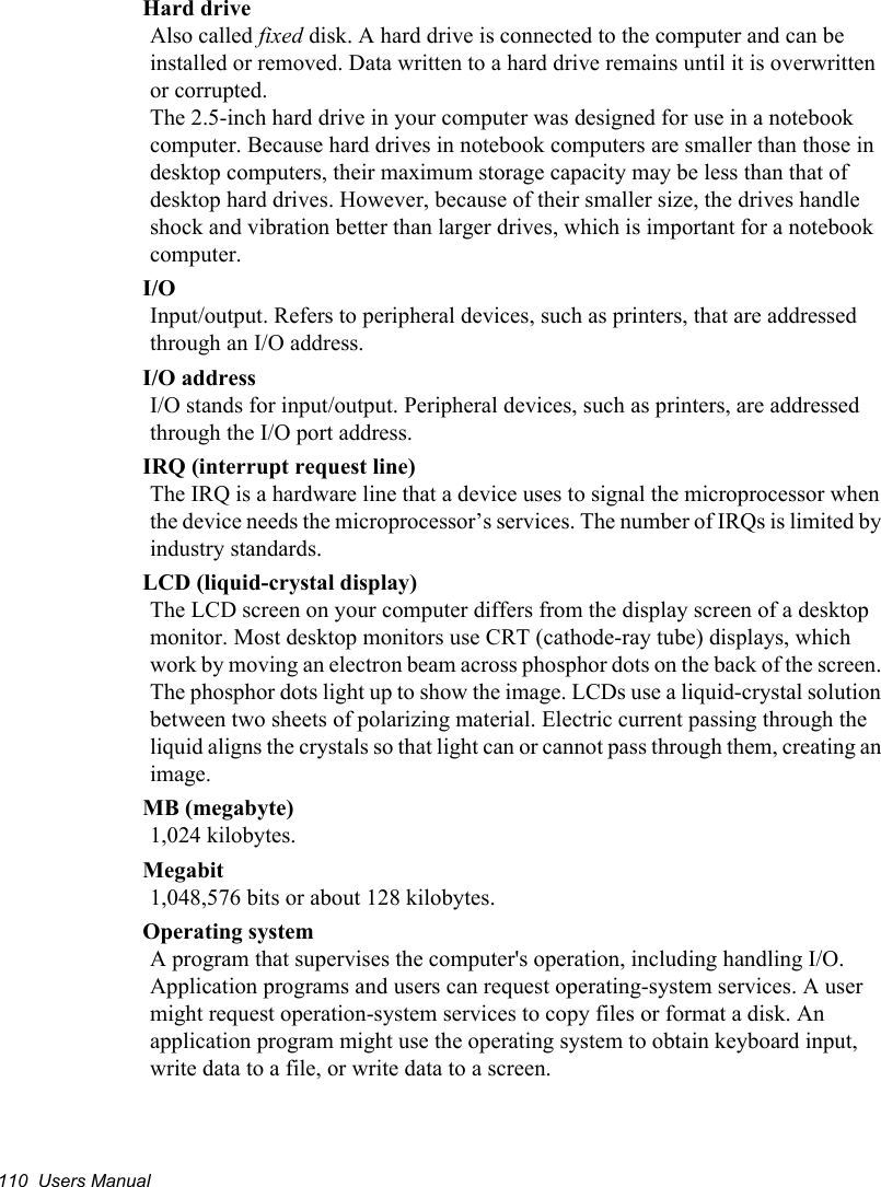 110  Users ManualHard driveAlso called fixed disk. A hard drive is connected to the computer and can be installed or removed. Data written to a hard drive remains until it is overwritten or corrupted.The 2.5-inch hard drive in your computer was designed for use in a notebook computer. Because hard drives in notebook computers are smaller than those in desktop computers, their maximum storage capacity may be less than that of desktop hard drives. However, because of their smaller size, the drives handle shock and vibration better than larger drives, which is important for a notebook computer.I/OInput/output. Refers to peripheral devices, such as printers, that are addressed through an I/O address.I/O addressI/O stands for input/output. Peripheral devices, such as printers, are addressed through the I/O port address.IRQ (interrupt request line)The IRQ is a hardware line that a device uses to signal the microprocessor when the device needs the microprocessor’s services. The number of IRQs is limited by industry standards. LCD (liquid-crystal display)The LCD screen on your computer differs from the display screen of a desktop monitor. Most desktop monitors use CRT (cathode-ray tube) displays, which work by moving an electron beam across phosphor dots on the back of the screen. The phosphor dots light up to show the image. LCDs use a liquid-crystal solution between two sheets of polarizing material. Electric current passing through the liquid aligns the crystals so that light can or cannot pass through them, creating an image.MB (megabyte)1,024 kilobytes.Megabit1,048,576 bits or about 128 kilobytes.Operating systemA program that supervises the computer&apos;s operation, including handling I/O. Application programs and users can request operating-system services. A user might request operation-system services to copy files or format a disk. An application program might use the operating system to obtain keyboard input, write data to a file, or write data to a screen.
