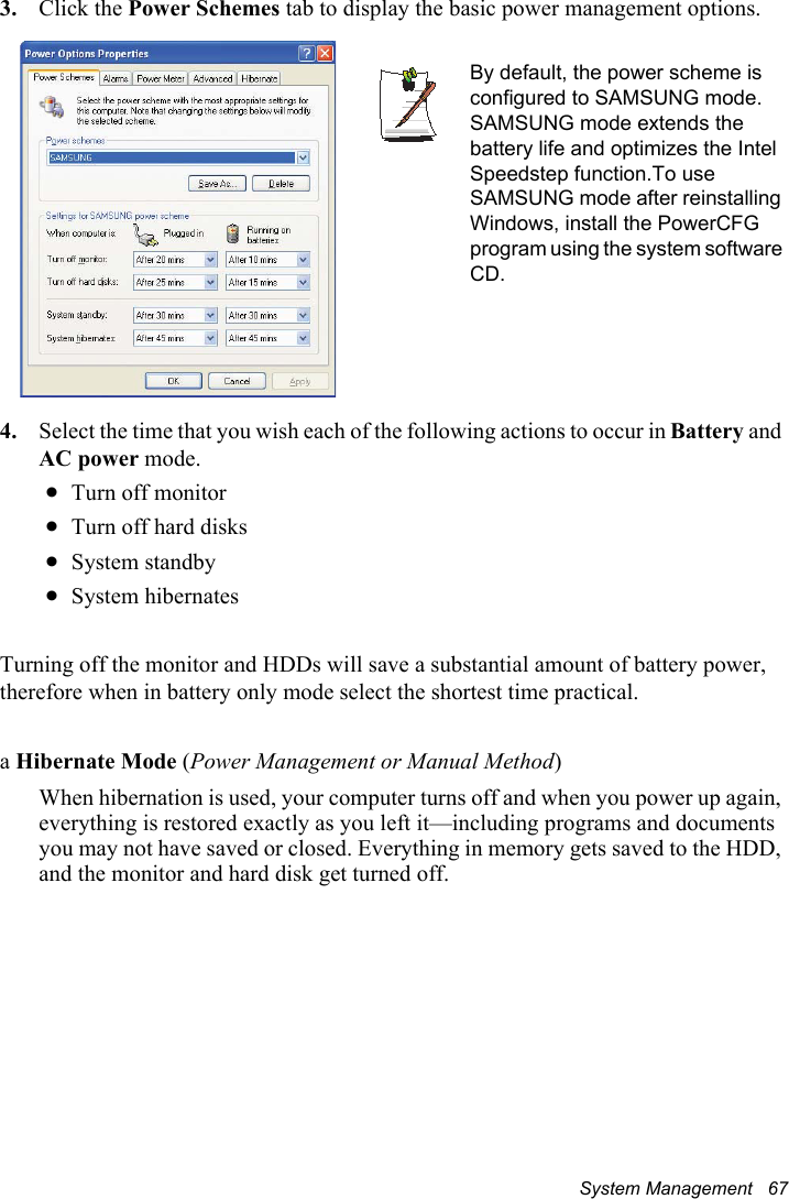 System Management   673. Click the Power Schemes tab to display the basic power management options.4. Select the time that you wish each of the following actions to occur in Battery and AC power mode.xTurn off monitorxTurn off hard disksxSystem standbyxSystem hibernatesTurning off the monitor and HDDs will save a substantial amount of battery power, therefore when in battery only mode select the shortest time practical.aHibernate Mode (Power Management or Manual Method)When hibernation is used, your computer turns off and when you power up again, everything is restored exactly as you left it—including programs and documents you may not have saved or closed. Everything in memory gets saved to the HDD, and the monitor and hard disk get turned off.By default, the power scheme is configured to SAMSUNG mode. SAMSUNG mode extends the battery life and optimizes the Intel Speedstep function.To use SAMSUNG mode after reinstalling Windows, install the PowerCFG program using the system software CD.