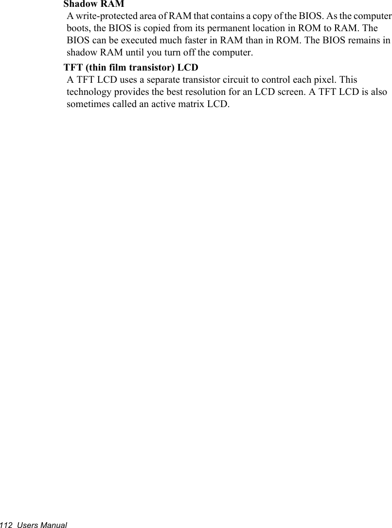 112  Users ManualShadow RAMA write-protected area of RAM that contains a copy of the BIOS. As the computer boots, the BIOS is copied from its permanent location in ROM to RAM. The BIOS can be executed much faster in RAM than in ROM. The BIOS remains in shadow RAM until you turn off the computer.TFT (thin film transistor) LCDA TFT LCD uses a separate transistor circuit to control each pixel. This technology provides the best resolution for an LCD screen. A TFT LCD is also sometimes called an active matrix LCD.