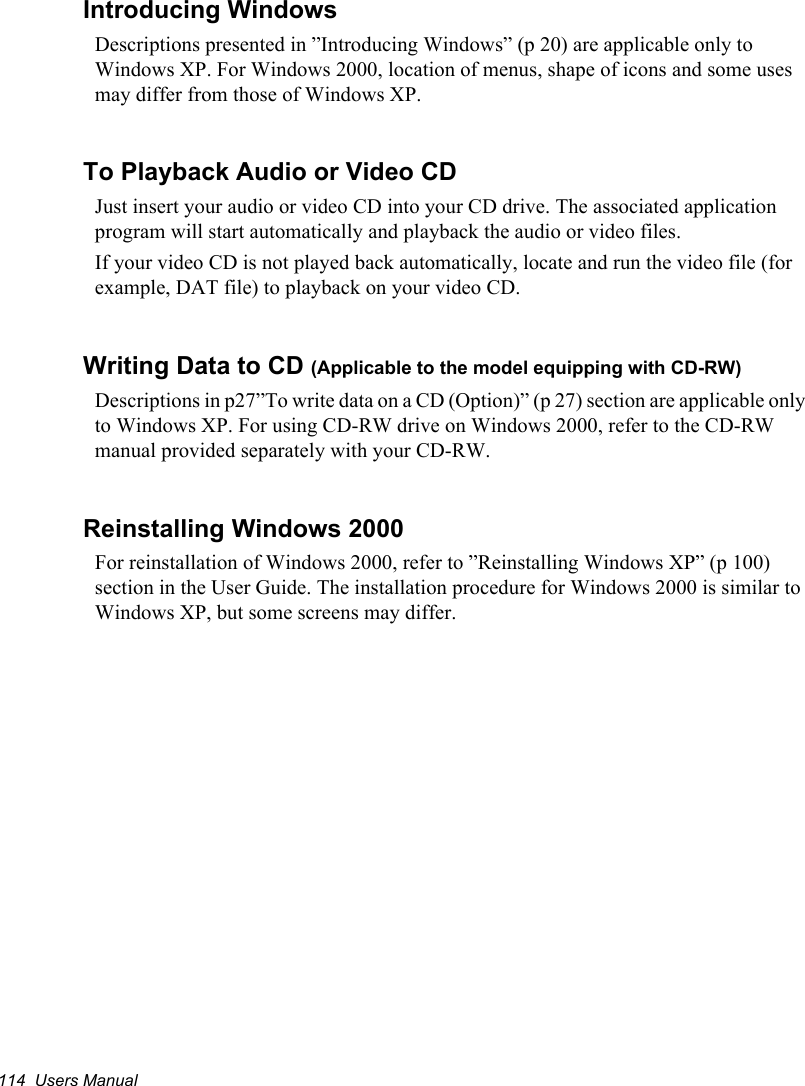 114  Users ManualIntroducing WindowsDescriptions presented in ”Introducing Windows” (p 20) are applicable only to Windows XP. For Windows 2000, location of menus, shape of icons and some uses may differ from those of Windows XP.To Playback Audio or Video CDJust insert your audio or video CD into your CD drive. The associated application program will start automatically and playback the audio or video files.If your video CD is not played back automatically, locate and run the video file (for example, DAT file) to playback on your video CD.Writing Data to CD (Applicable to the model equipping with CD-RW)Descriptions in p27”To write data on a CD (Option)” (p 27) section are applicable only to Windows XP. For using CD-RW drive on Windows 2000, refer to the CD-RW manual provided separately with your CD-RW.Reinstalling Windows 2000For reinstallation of Windows 2000, refer to ”Reinstalling Windows XP” (p 100) section in the User Guide. The installation procedure for Windows 2000 is similar to Windows XP, but some screens may differ.