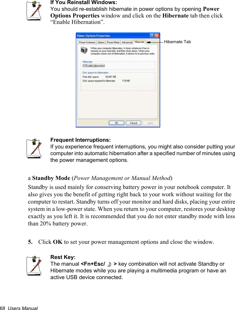 68  Users ManualIf You Reinstall Windows:You should re-establish hibernate in power options by opening PowerOptions Properties window and click on the Hibernate tab then click “Enable Hibernation”.Frequent Interruptions:If you experience frequent interruptions, you might also consider putting your computer into automatic hibernation after a specified number of minutes using the power management options.aStandby Mode (Power Management or Manual Method)Standby is used mainly for conserving battery power in your notebook computer. It also gives you the benefit of getting right back to your work without waiting for the computer to restart. Standby turns off your monitor and hard disks, placing your entire system in a low-power state. When you return to your computer, restores your desktop exactly as you left it. It is recommended that you do not enter standby mode with less than 20% battery power.5. Click OK to set your power management options and close the window.Rest Key:The manual &lt;Fn+Esc/ &gt; key combination will not activate Standby or Hibernate modes while you are playing a multimedia program or have an active USB device connected.Hibernate Tab